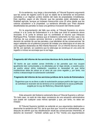 En la sentencia, muy larga y documentada, el Tribunal Supremo argumentó
que las zonas de regadío como la que es objeto de la demanda se encuentran
sometidas a un régimen jurídico distinto del resto de propiedades inmobiliarias.
Esto significa, según el alto tribunal, que las parcelas están afectadas a esa
finalidad agrícola, aunque ya hubiesen transcurrido unos 25 años desde que los
colonos accedieron a la propiedad. La sentencia afirmaba que “Para declarar
desafectadas las parcelas no basa una genérica invocación del interés social”.

        En la argumentación del fallo que emite, el Tribunal Supremo no ahorra
críticas ni a la Junta de Extremadura ni a la Sala que dictó la sentencia ahora
revocada. A la Junta le achaca que no contestase al recurso que interpuso
Rodríguez-Pina. También destaca que el Gobierno extremeño no hizo caso a los
informes de sus propios servicios técnicos y jurídicos que advertían contra la
decisión de cambiar de uso las parcelas y que alertaban de las consecuencias “de
seguir adelante con el polémico proyecto de instalar una siderúrgica en el seno de
unos regadíos declarados de Alto Interés Nacional”. En un informe técnico de junio
del 92, por ejemplo, se cuestiona que la siderurgia se construya en una zona de
regadío e incluso se aconseja que no se haga.



Fragmento del informe de los servicios técnicos de la Junta de Extremadura.

“El hecho de que existan zonas limítrofes a las parcelas que nos ocupan
igualmente bien comunicadas y no afectadas por el riego donde, a nuestro juicio,
se podría ubicar dicha instalación, cuestiona la necesidad de que dicha
instalaciónse deba de ubicar en el seno de una zona regable y, por tanto, nos
inclina a desaconsejar la autorización solicitada”.

Fragmento del informe de los servicios jurídicos de la Junta de Extremadura

 “Sugerimos que no se lleve a cabo la autorización porque podría dar lugar a que
  se solicitase la reversión de los terrenos al no considerarse la causa justificada
                 exigida por la Ley de Reforma y Desarrollo Agrario”



       Esta actuación del Gobierno extremeño lleva al Tribunal Supremo a afirmar:
“En todo caso, no está de más dejar constancia de una actuación administrativa
que puede ser cualquier cosa menos ejemplar y que, por tanto, no debe ser
imitada”.

      El Tribunal Supremo también se extiende en sus argumentos destinados a
desmontar la sentencia del TSJ, de la que dice que “incurre en arbitrariedad, pues
después de admitir que hay desafectación elude las consecuencias inherentes, el
derecho de reversión”. También señala que el TSJ “monta una argumentación


                                         13
 