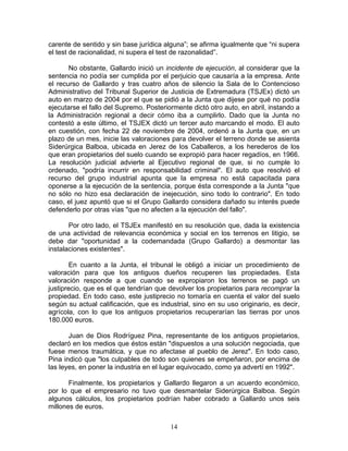 carente de sentido y sin base jurídica alguna”; se afirma igualmente que “ni supera
el test de racionalidad, ni supera el test de razonalidad”.

       No obstante, Gallardo inició un incidente de ejecución, al considerar que la
sentencia no podía ser cumplida por el perjuicio que causaría a la empresa. Ante
el recurso de Gallardo y tras cuatro años de silencio la Sala de lo Contencioso
Administrativo del Tribunal Superior de Justicia de Extremadura (TSJEx) dictó un
auto en marzo de 2004 por el que se pidió a la Junta que dijese por qué no podía
ejecutarse el fallo del Supremo. Posteriormente dictó otro auto, en abril, instando a
la Administración regional a decir cómo iba a cumplirlo. Dado que la Junta no
contestó a este último, el TSJEX dictó un tercer auto marcando el modo. El auto
en cuestión, con fecha 22 de noviembre de 2004, ordenó a la Junta que, en un
plazo de un mes, inicie las valoraciones para devolver el terreno donde se asienta
Siderúrgica Balboa, ubicada en Jerez de los Caballeros, a los herederos de los
que eran propietarios del suelo cuando se expropió para hacer regadíos, en 1966.
La resolución judicial advierte al Ejecutivo regional de que, si no cumple lo
ordenado, "podría incurrir en responsabilidad criminal". El auto que resolvió el
recurso del grupo industrial apunta que la empresa no está capacitada para
oponerse a la ejecución de la sentencia, porque ésta corresponde a la Junta "que
no sólo no hizo esa declaración de inejecución, sino todo lo contrario". En todo
caso, el juez apuntó que si el Grupo Gallardo considera dañado su interés puede
defenderlo por otras vías "que no afecten a la ejecución del fallo".

       Por otro lado, el TSJEx manifestó en su resolución que, dada la existencia
de una actividad de relevancia económica y social en los terrenos en litigio, se
debe dar "oportunidad a la codemandada (Grupo Gallardo) a desmontar las
instalaciones existentes".

        En cuanto a la Junta, el tribunal le obligó a iniciar un procedimiento de
valoración para que los antiguos dueños recuperen las propiedades. Esta
valoración responde a que cuando se expropiaron los terrenos se pagó un
justiprecio, que es el que tendrían que devolver los propietarios para recomprar la
propiedad. En todo caso, este justiprecio no tomaría en cuenta el valor del suelo
según su actual calificación, que es industrial, sino en su uso originario, es decir,
agrícola, con lo que los antiguos propietarios recuperarían las tierras por unos
180.000 euros.

       Juan de Dios Rodríguez Pina, representante de los antiguos propietarios,
declaró en los medios que éstos están "dispuestos a una solución negociada, que
fuese menos traumática, y que no afectase al pueblo de Jerez". En todo caso,
Pina indicó que "los culpables de todo son quienes se empeñaron, por encima de
las leyes, en poner la industria en el lugar equivocado, como ya advertí en 1992".

       Finalmente, los propietarios y Gallardo llegaron a un acuerdo económico,
por lo que el empresario no tuvo que desmantelar Siderúrgica Balboa. Según
algunos cálculos, los propietarios podrían haber cobrado a Gallardo unos seis
millones de euros.

                                         14
 