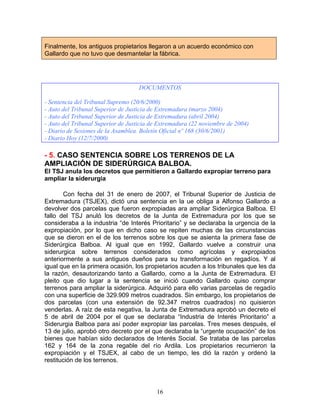 Finalmente, los antiguos propietarios llegaron a un acuerdo económico con
Gallardo que no tuvo que desmantelar la fábrica.




                                    DOCUMENTOS

- Sentencia del Tribunal Supremo (20/6/2000)
- Auto del Tribunal Superior de Justicia de Extremadura (marzo 2004)
- Auto del Tribunal Superior de Justicia de Extremadura (abril 2004)
- Auto del Tribunal Superior de Justicia de Extremadura (22 noviembre de 2004)
- Diario de Sesiones de la Asamblea. Boletín Oficial nº 168 (30/6/2001)
- Diario Hoy (12/7/2000)

- 5. CASO SENTENCIA SOBRE LOS TERRENOS DE LA
AMPLIACIÓN DE SIDERÚRGICA BALBOA.
El TSJ anula los decretos que permitieron a Gallardo expropiar terreno para
ampliar la siderurgia

       Con fecha del 31 de enero de 2007, el Tribunal Superior de Justicia de
Extremadura (TSJEX), dictó una sentencia en la ue obliga a Alfonso Gallardo a
devolver dos parcelas que fueron expropiadas ara ampliar Siderúrgica Balboa. El
fallo del TSJ anuló los decretos de la Junta de Extremadura por los que se
consideraba a la industria “de Interés Prioritario” y se declaraba la urgencia de la
expropiación, por lo que en dicho caso se repiten muchas de las circunstancias
que se dieron en el de los terrenos sobre los que se asienta la primera fase de
Siderúrgica Balboa. Al igual que en 1992, Gallardo vuelve a construir una
siderurgica sobre terrenos considerados como agrícolas y expropiados
anteriormente a sus antiguos dueños para su transformación en regadíos. Y al
igual que en la primera ocasión, los propietarios acuden a los tribunales que les da
la razón, desautorizando tanto a Gallardo, como a la Junta de Extremadura. El
pleito que dio lugar a la sentencia se inició cuando Gallardo quiso comprar
terrenos para ampliar la siderúrgica. Adquirió para ello varias parcelas de regadío
con una superficie de 329.909 metros cuadrados. Sin embargo, los propietarios de
dos parcelas (con una extensión de 92.347 metros cuadrados) no quisieron
venderlas. A raíz de esta negativa, la Junta de Extremadura aprobó un decreto el
5 de abril de 2004 por el que se declaraba “Industria de Interés Prioritario” a
Siderurgia Balboa para así poder expropiar las parcelas. Tres meses después, el
13 de julio, aprobó otro decreto por el que declaraba la “urgente ocupación” de los
bienes que habían sido declarados de Interés Social. Se trataba de las parcelas
162 y 164 de la zona regable del río Ardila. Los propietarios recurrieron la
expropiación y el TSJEX, al cabo de un tiempo, les dió la razón y ordenó la
restitución de los terrenos.




                                          16
 