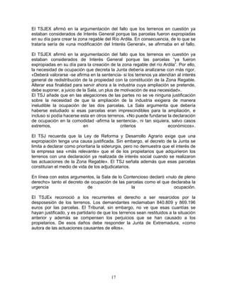El TSJEX afirmó en la argumentación del fallo que los terrenos en cuestión ya
estaban considerados de Interés General porque las parcelas fueron expropiadas
en su día para crear la zona regable del Río Ardila. En consecuencia, de lo que se
trataría sería de «una modificación del Interés General», se afirmaba en el fallo.

El TSJEX afirmó en la argumentación del fallo que los terrenos en cuestión ya
estaban considerados de Interés General porque las parcelas “ya fueron
expropiadas en su día para la creación de la zona regable del río Ardila”. Por ello,
la necesidad de ocupación que decreta la Junta debería analizarse con más rigor.
«Deberá valorarse -se afirma en la sentencia- si los terrenos ya atendían al interés
general de redistribución de la propiedad con la constitución de la Zona Regable.
Alterar esa finalidad para servir ahora a la industria cuya ampliación se pretende,
debe suponer, a juicio de la Sala, un plus de motivación de esa necesidad».
El TSJ añade que en las alegaciones de las partes no se ve ninguna justificación
sobre la necesidad de que la ampliación de la industria exigiera de manera
ineludible la ocupación de las dos parcelas. La Sala argumenta que debería
haberse estudiado si esas parcelas eran imprescindibles para la ampliación, e
incluso si podía hacerse esta en otros terrenos. «No puede fundarse la declaración
de ocupación en la comodidad -afirma la sentencia-, ni tan siquiera, salvo casos
extremos,                  en                 criterios               económicos».

El TSJ recuerda que la Ley de Reforma y Desarrollo Agrario exige que una
expropiación tenga una causa justificada. Sin embargo, el decreto de la Junta se
limita a declarar como prioritaria la siderurgia, pero no demuestra que el interés de
la empresa sea «más relevante» que el de los propietarios que adquirieron los
terrenos con una declaración ya realizada de interés social cuando se realizaron
las actuaciones de la Zona Regable». El TSJ señala además que esas parcelas
constituían el medio de vida de los adjudicatarios.

En línea con estos argumentos, la Sala de lo Contencioso declaró «nulo de pleno
derecho» tanto el decreto de ocupación de las parcelas como el que declaraba la
urgencia                   de                   la                   ocupación.

El TSJEx reconoció a los recurrentes el derecho a ser resarcidos por la
desposesión de los terrenos. Los demandantes reclamaban 840.809 y 869.196
euros por las parcelas. El Tribunal, sin embargo, no ve que esas cuantías se
hayan justificado, y es partidario de que los terrenos sean restituidos a la situación
anterior y además se compensen los perjuicios que se han causado a los
propietarios. De esos daños debe responder la Junta de Extremadura, «como
autora de las actuaciones causantes de ellos».




                                         17
 