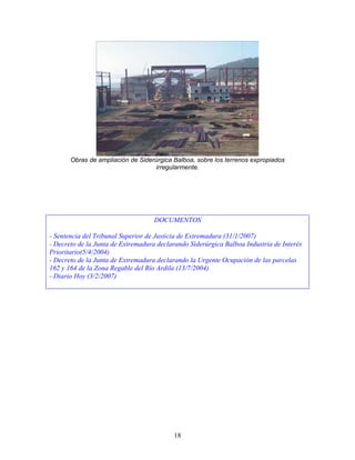 Obras de ampliación de Siderúrgica Balboa, sobre los terrenos expropiados
                                   irregularmente.




                                    DOCUMENTOS

- Sentencia del Tribunal Superior de Justicia de Extremadura (31/1/2007)
- Decreto de la Junta de Extremadura declarando Siderúrgica Balboa Industria de Interés
Prioritario(5/4/2004)
- Decreto de la Junta de Extremadura declarando la Urgente Ocupación de las parcelas
162 y 164 de la Zona Regable del Río Ardila (13/7/2004)
- Diario Hoy (3/2/2007)




                                          18
 