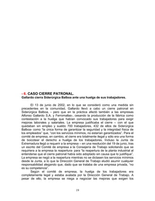 - 6. CASO CIERRE PATRONAL.
Gallardo cierra Siderúrgica Balboa ante una huelga de sus trabajadores.

       El 13 de junio de 2002, en lo que se consideró como una medida sin
precedentes en la comunidad, Gallardo llevó a cabo un cierre patronal en
Siderúrgica Balboa, - pero que en la práctica afectó también a las empresas
Alfonso Gallardo S.A. y Ferromallas-, cesando la producción de la fábrica como
contestación a la huelga que habían convocado sus trabajadores para exigir
mejoras laborales y salariales. La empresa justificaba el cierre – con el que
quedaban sin empleo y sueldo 700 trabajadores, 432 de ellos de Siderúrgica
Balboa- como “la única forma de garantizar la seguridad y la integridad física de
los empleados” que, “con los servicios mínimos, no estarían garantizados”. Para el
comité de empresa, en cambio, el cierre era totalmente ilegal y sólo era una forma
de boicotear el derecho a huelga de los trabajadores. Incluso la Junta de
Extremadura llegó a requerir a la empresa – en una resolución del 19 de junio, tras
un escrito del Comité de empresa a la Consejería de Trabajo solicitando que se
requiriera a la empresa la reapertura- para “la reapertura de la planta industrial al
entenderse que el cierre patronal había sido adoptado sin causa que lo justifique”.
La empresa se negó a la reapertura mientras no se dictasen los servicios mínimos
desde la Junta, a lo que la Dirección General de Trabajo eludió asumir cualquier
responsabilidad alegando que, dado que se trataba de una empresa privada, “no
es su competencia”.
       Según el comité de empresa, la huelga de los trabajadores era
completamente legal y estaba avalada por la Dirección General de Trabajo. A
pesar de ello, la empresa se niega a negociar las mejoras que exigen los


                                         19
 