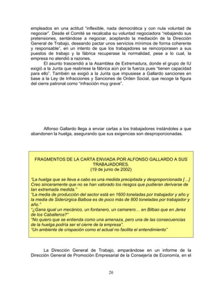 empleados en una actitud “inflexible, nada democrática y con nula voluntad de
negociar”. Desde el Comité se recalcaba su voluntad negociadora “rebajando sus
pretensiones, sentándose a negociar, aceptando la mediación de la Dirección
General de Trabajo, deseando pactar unos servicios mínimos de forma coherente
y responsable”, en un intento de que los trabajadores se reincorporasen a sus
puestos de trabajo y la fábrica recuperase la normalidad, pese a lo cual, la
empresa no atendió a razones.
       El asunto trascendió a la Asamblea de Extremadura, donde el grupo de IU
exigió a la Junta que reabriese la fábrica aún por la fuerza pues “tienen capacidad
para ello”. También se exigió a la Junta que impusiese a Gallardo sanciones en
base a la Ley de Infracciones y Sanciones de Orden Social, que recoge la figura
del cierre patronal como “infracción muy grave”.




     Alfonso Gallardo llega a enviar cartas a los trabajadores instándoles a que
abandonen la huelga, asegurando que sus exigencias son desproporcionadas.




 FRAGMENTOS DE LA CARTA ENVIADA POR ALFONSO GALLARDO A SUS
                      TRABAJADORES.
                     (19 de junio de 2002)

“La huelga que se lleva a cabo es una medida precipitada y desproporcionada […]
Creo sinceramente que no se han valorado los riesgos que pudieran derivarse de
tan extremada medida.”
“La media de producción del sector está en 1600 toneladas por trabajador y año y
la media de Siderúrgica Balboa es de poco más de 800 toneladas por trabajador y
año.”
“¿Gana igual un mecánico, un fontanero, un camarero… en Bilbao que en Jerez
de los Caballeros?”
“No quiero que se entienda como una amenaza, pero una de las consecuencias
de la huelga podría ser el cierre de la empresa”.
“Un ambiente de crispación como el actual no facilita el entendimiento”



       La Dirección General de Trabajo, amparándose en un informe de la
Dirección General de Promoción Empresarial de la Consejería de Economía, en el


                                        20
 