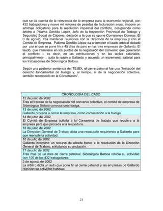 que se da cuenta de la relevancia de la empresa para la economía regional, con
432 trabajadores y nueve mil milones de pesetas de facturación anual, impone un
arbitraje obligatorio para la resolución imparcial del conflicto, designando como
árbitro a Paloma Gordillo López, Jefa de la Inspección Provincial de Trabajo y
Seguridad Social de Cáceres, decisión a la que se opone Comisiones Obreras. El
3 de agosto, tras mantener reuniones con la Dirección de la empresa y con el
Comité de Empresa, Paloma Gordillo López da a conocer el laudo arbitral dictado
por por el que se pone fin a 45 días de paro en las tres empresas de Gallardo. El
laudo, que interviene en los puntos de la negociaión del Convenio que generaron
el conflicto – es decir, en las retribuciones y en las tablas salariales,
principalmente- , quita la razón a Gallardo y acuerda un incremento salarial para
los trabajadores de Siderúrgica Balboa.

Según una posterior sentencia del TSJEX, el cierre patronal fue una “limitación del
derecho fundamental de huelga y, al tiempo, el de la negociación colectiva,
también reconocido en la Constitución”.




                           CRONOLOGÍA DEL CASO
12 de junio de 2002
Tras el fracaso de la negociación del convenio colectivo, el comité de empresa de
Siderúrgica Balboa convoca una huelga.
13 de junio de 2002
Gallardo procede a cerrar la empresa, como contestación a la huelga.
14 de junio de 2002
El Comité de Empresa solicita a la Consejería de trabajo que requiera a la
empresa para que proceda a la reapertura.
18 de junio de 2002
La Dirección General de Trabajo dicta una resolución requiriendo a Gallardo para
que reanude la actividad.
10 de julio de 2002
Gallardo interpone un recurso de alzada frente a la resolución de la Dirección
General de Trabajo, solicitando su anulación.
17 de julio de 2002
Tras mas de un mes de cierre patronal, Siderúrgica Balboa renicia su actividad
con 100 de los 432 trabajadores.
3 de agosto de 2002
La árbitro dicta un auto que pone fin al cierre patronal y las empresas de Gallardo
reinician su actividad habitual.




                                        21
 