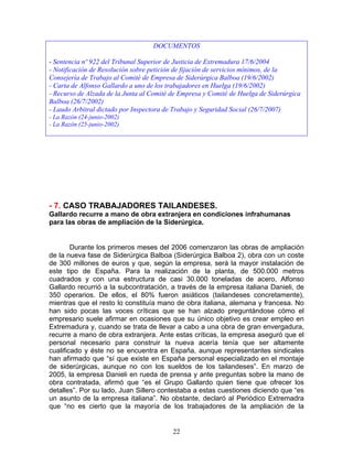 DOCUMENTOS

- Sentencia nº 922 del Tribunal Superior de Justicia de Extremadura 17/6/2004
- Notificación de Resolución sobre petición de fijación de servicios mínimos, de la
Consejería de Trabajo al Comité de Empresa de Siderúrgica Balboa (19/6/2002)
- Carta de Alfonso Gallardo a uno de los trabajadores en Huelga (19/6/2002)
- Recurso de Alzada de la Junta al Comité de Empresa y Comité de Huelga de Siderúrgica
Balboa (26/7/2002)
- Laudo Arbitral dictado por Inspectora de Trabajo y Seguridad Social (26/7/2007)
- La Razón (24-junio-2002)
- La Razón (25-junio-2002)




- 7. CASO TRABAJADORES TAILANDESES.
Gallardo recurre a mano de obra extranjera en condiciones infrahumanas
para las obras de ampliación de la Siderúrgica.


        Durante los primeros meses del 2006 comenzaron las obras de ampliación
de la nueva fase de Siderúrgica Balboa (Siderúrgica Balboa 2), obra con un coste
de 300 millones de euros y que, según la empresa, será la mayor instalación de
este tipo de España. Para la realización de la planta, de 500.000 metros
cuadrados y con una estructura de casi 30.000 toneladas de acero, Alfonso
Gallardo recurrió a la subcontratación, a través de la empresa italiana Danieli, de
350 operarios. De ellos, el 80% fueron asiáticos (tailandeses concretamente),
mientras que el resto lo constituía mano de obra italiana, alemana y francesa. No
han sido pocas las voces críticas que se han alzado preguntándose cómo el
empresario suele afirmar en ocasiones que su único objetivo es crear empleo en
Extremadura y, cuando se trata de llevar a cabo a una obra de gran envergadura,
recurre a mano de obra extranjera. Ante estas críticas, la empresa aseguró que el
personal necesario para construir la nueva acería tenía que ser altamente
cualificado y éste no se encuentra en España, aunque representantes sindicales
han afirmado que “sí que existe en España personal especializado en el montaje
de siderúrgicas, aunque no con los sueldos de los tailandeses”. En marzo de
2005, la empresa Danieli en rueda de prensa y ante preguntas sobre la mano de
obra contratada, afirmó que “es el Grupo Gallardo quien tiene que ofrecer los
detalles”. Por su lado, Juan Sillero contestaba a estas cuestiones diciendo que “es
un asunto de la empresa italiana”. No obstante, declaró al Periódico Extremadra
que “no es cierto que la mayoría de los trabajadores de la ampliación de la


                                           22
 