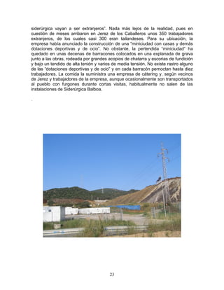 siderúrgica vayan a ser extranjeros”. Nada más lejos de la realidad, pues en
cuestión de meses arribaron en Jerez de los Caballeros unos 350 trabajadores
extranjeros, de los cuales casi 300 eran tailandeses. Para su ubicación, la
empresa había anunciado la construcción de una “miniciudad con casas y demás
dotaciones deportivas y de ocio”. No obstante, la pertendida “miniciudad” ha
quedado en unas decenas de barracones colocados en una explanada de grava
junto a las obras, rodeada por grandes acopios de chatarra y escorias de fundición
y bajo un tendido de alta tenión y varios de media tensión. No existe rastro alguno
de las “dotaciones deportivas y de ocio” y en cada barracón pernoctan hasta diez
trabajadores. La comida la suministra una empresa de cátering y, según vecinos
de Jerez y trabajadores de la empresa, aunque ocasionalmente son transportados
al pueblo con furgones durante cortas visitas, habitualmente no salen de las
instalaciones de Siderúrgica Balboa.

.




                                        23
 