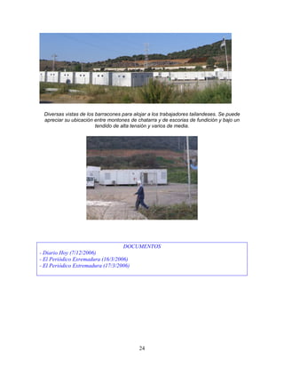 Diversas vistas de los barracones para alojar a los trabajadores tailandeses. Se puede
 apreciar su ubicación entre montones de chatarra y de escorias de fundición y bajo un
                        tendido de alta tensión y varios de media.




                                   DOCUMENTOS
- Diario Hoy (7/12/2006)
- El Periódico Exremadura (16/3/2006)
- El Periódico Extremadura (17/3/2006)




                                          24
 