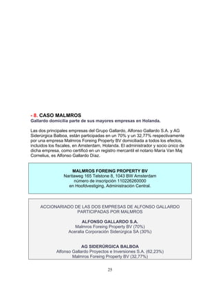 - 8. CASO MALMROS
Gallardo domicilia parte de sus mayores empresas en Holanda.

Las dos principales empresas del Grupo Gallardo, Alfonso Gallardo S.A. y AG
Siderúrgica Balboa, están participadas en un 70% y un 32,77% respectivamente
por una empresa Malmros Foreing Property BV domiciliada a todos los efectos,
incluidos los fiscales, en Amsterdam, Holanda. El administrador y socio único de
dicha empresa, como certificó en un registro mercantil el notario María Van Maj
Cornelius, es Alfonso Gallardo Díaz.


                      MALMROS FOREING PROPERTY BV
                 Naritaweg 165 Telstone 8, 1043 BW Amsterdam
                      número de inscripción 110226260000
                   en Hoofdvestiging, Administración Central.



     ACCIONARIADO DE LAS DOS EMPRESAS DE ALFONSO GALLARDO
                   PARTICIPADAS POR MALMROS

                          ALFONSO GALLARDO S.A.
                      Malmros Foreing Property BV (70%)
                   Aceralia Corporación Siderúrgica SA (30%)


                          AG SIDERÚRGICA BALBOA
             Alfonso Gallardo Proyectos e Inversiones S.A. (62,23%)
                     Malmros Foreing Property BV (32,77%)


                                        25
 