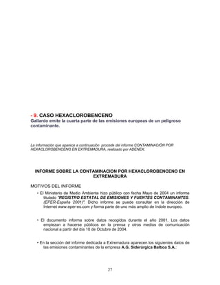 - 9. CASO HEXACLOROBENCENO
Gallardo emite la cuarta parte de las emisiones europeas de un peligroso
contaminante.



La información que aparece a continuación procede del informe CONTAMINACIÓN POR
HEXACLOROBENCENO EN EXTREMADURA, realizado por ADENEX.




  INFORME SOBRE LA CONTAMINACION POR HEXACLOROBENCENO EN
                       EXTREMADURA

MOTIVOS DEL INFORME
   • El Ministerio de Medio Ambiente hizo público con fecha Mayo de 2004 un informe
       titulado "REGISTRO ESTATAL DE EMISIONES Y FUENTES CONTAMINANTES.
       (EPER-España 2001)". Dicho informe se puede consultar en la dirección de
       Internet www.eper-es.com y forma parte de uno más amplio de índole europeo.


   • El documento informa sobre datos recogidos durante el año 2001. Los datos
      empiezan a hacerse públicos en la prensa y otros medios de comunicación
      nacional a partir del día 10 de Octubre de 2004.


   • En la sección del informe dedicada a Extremadura aparecen los siguientes datos de
       las emisiones contaminantes de la empresa A.G. Siderúrgica Balboa S.A.:




                                          27
 