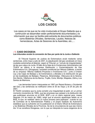 LOS CASOS

Los casos en los que se ha visto involucrado el Grupo Gallardo que a
  continución se desarrollan están perfectamente documentados y la
información que aquí se facilita está extraída de documentos públicos
      como Boletines Oficiales, Sentencias, Laudos, Noticias de
       hemerotecas, Actas de Sesiones de la Asamblea, etc.,…



- 1. CASO DICOGEXA
Los tribunales anulan la concesión de Gas por parte de la Junta a Gallardo

       El Tribunal Superior de Justicia de Extremadura anuló mediante varias
sentencias, entre mayo y julio de 2001, la adjudicación del gas canalizado en trece
ciudades extremeñas al detectar, según el Tribunal, un “cúmulo de irregularidades”
de las que culpa a la Junta. El fallo de la Sala de lo Contencioso Administrativo del
TSJEX se refería a la empresa Distribución y Comercialización de Gas
Extremadura S.A. (Dicogexsa), sociedad constituída por Alfonso Gallardo, a través
de su empresa “Alfonso Gallardo Proyectos e Inversiones S.A.”, junto a Cristian
Lay y las Cajas de Badajoz y de Extremadura y afectaba a la distribución de gas
en las localidades de Badajoz, Plasencia, Almendralejo, Villanueva de la Serena,
Don Benito, Villafranca de los Barros, Trujillo, Coria, Montijo, Miajadas, Zafra y Los
Santos de Maimona.

       Las demandas fueron interpuestas en 1997 por Repsol Butano y Occidental
del Gas y las sentencias se notificaron entre el 30 de mayo y el 24 de julio de
2001.
El TSJEX considera que la Junta cometió una irregularidad al pedir, en un primer
momento (noviembre de 1995), que las empresas que optasen a la distibución del
gas publicasen anuncios en el DOE, BOP y en un diario regional para, meses
después (14 de marzo de 1996), exigir que el anuncio apareciese tabién en el
BOE, lo que, en realidad “abría un nuevo proceso para participar”, cuando la Ley
de Contratos de la Administración Pública y el propio Estatuto de Autonomía
establece que es suficiente con la publicación en el Diario Oficial de Extremadura
y los Boletines Oficiales de la Provincia. Se da la circunstancia de que ese mismo
día 14 se constituía Dicogexsa, con lo que se interpreta la nueva exigencia de la



                                          3
 