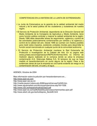COMPETENCIAS EN LA MATERIA DE LA JUNTA DE EXTREMADURA


   • La Junta de Extremadura es la garante de la calidad ambiental del medio
      natural y de la salud pública de los ciudadanos y ciudadanas de nuestra
      región.
   • El Servicio de Protección Ambiental, dependiente de la Dirección General del
       Medio Ambiente de la Consejería de Agricultura y Medio Ambiente, tiene
       como función pública controlar y mejorar la calidad ambiental de la región.
       Desde 1986 debe desarrollar tareas de seguimiento, vigilancia y control de
       las actividades potencialmente contaminantes por vertidos y la vigilancia y
       control de la calidad del aire. Desde 1996 se cuentan con medios posibles
       para medir estos impactos, existiendo unidades móviles para desarrollar la
       función social mencionada en cualquier punto de la comunidad autónoma.
   • El Servicio de Protección Ambiental mantiene la Red Extremeña de
      Protección e Investigación de la Calidad del Aire. En su pagina web
      (www.juntaex.es/consejerias/aym/REPICA/informes.html) no informa de
      medición alguna realizada en la comarca donde se ubica la empresa
      contaminante A.G. Siderurgia Balboa S.A. Ni tampoco de que se haya
      medido el hexaclorobenceno en punto alguno de la región. Pese a las
      evidencias claras de que la empresa es una fuente evidente de riesgo en la
      contaminación del aire, el suelo y el agua.


ADENEX, Octubre de 2004

Mas información sobre la polución por hexaclorobenceno en...
http://www.eper-es.com
http://www.eper.cec.eu.int
http://media.payson.tulane.edu:8086/spanish/envsp/Vol329.htm
http://www.aguamarket.com/diccionario/terminos.asp?Id=1058
http://www.csic.es/hispano/huelva2/2ap2.pdf
http://www.eper-es.com/pdfs/lista50sustanciascontaminantes.eper.pdf
http://www.atsdr.cdc.gov/es/toxfaqs/es_tfacts90.html




                                       30
 