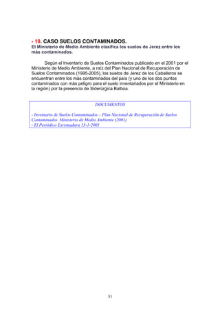 - 10. CASO SUELOS CONTAMINADOS.
El Ministerio de Medio Ambiente clasifica los suelos de Jerez entre los
más contaminados.

       Según el Inventario de Suelos Contaminados publicado en el 2001 por el
Ministerio de Medio Ambiente, a raíz del Plan Nacional de Recuperación de
Suelos Contaminados (1995-2005), los suelos de Jerez de los Caballeros se
encuentran entre los más contaminados del país (y uno de los dos puntos
contaminados con más peligro para el suelo inventariados por el Ministerio en
la región) por la presencia de Siderúrgica Balboa.


                                 DOCUMENTOS

- Inventario de Suelos Contaminados – Plan Nacional de Recuperación de Suelos
Contaminados. Ministerio de Medio Ambiente (2001)
- El Periódico Exremadura 13-1-2001




                                        31
 