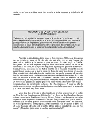 Junta como “una maniobra para dar entrada a esta empresa y adjudicarle el
servicio”.




                  FRAGMENTO DE LA SENTENCIA DEL TSJEX
                          24 DE MAYO DE 2001

“Del cúmulo de irregularidades que comete la Administración podemos concluir
que la exigencia de publicación en el BOE no era dar publicidad, sino permitir la
participación de un empresario que aunque no reunía los requisitos para su
existencia en el plazo para la presentación de proyectos de competencia, luego
resulto adjudicatario, con el largamiento del procedimiento administrativo”.




        Además, la adjudicación tiene lugar el 4 de mayo de 1996, pero Dicogexsa
no se constituye hasta el 30 de julio de ese año, con o que “carece de
personalidad jurídica y de existencia para terceros”. Por ello, según el TSJEX,
Dicogexsa “no es una empresa irregular, sino inexistente cuando se decide el
concurso y, por tanto, no cumplía los requisitos legales para gestionar el servicio”.
Efectivamente, Dicogexsa no se había inscrito en el Registro Mercantil cuando
presentó sus ofertas, por lo que la oferta no debía de haber sido tenida en cuenta.
Otra irregularidad, derivada de esta inexistencia, es que la empresa, al no estar
inscrita, no puede estar clasificada para contratar con la Administración. Todo ello
llevó al Tribunal a anular las concesiones. Tmbién llamó la atención de los
denunciantes y del Tribunal la incapacidad financiera de la empresa, que con sólo
25 milones de pesetas de capital pretendía hacer frente a la distribución de gas -
infraestructuras de canalización incluídas- de 12 poblaciones. A pesar de ello, la
Junta argumentó que para la concesión tuvo en cuenta factores como la solvencia
y la capacidad técnicas y financieras.

       Unos diez días antes de la adjudicación, se produjo una comida en el cortijo
de Ricardo Leal (propietario de Cristian Lay) en Jerez de los Caballeros la que
asisten, entre otros, Rodríguez Ibarra y Alfonso Gallardo, en la que se cerrarían
aspectos sobre la posterior concesión de gas. Preguntado Ibarra por la reunión,
contestó que “no tiene que dar explicaciones sobre con quien come”. No obstante,
en fechas posteriores, en la propia Asamblea contestó “Me preguntan si comí con
el señor Gallardo ¿Dónde está el delito, dónde está el pecado?¿De qué se me
acusa? ¿Me quiere decir usted si eso hay que investigarlo?”.



                                         4
 
