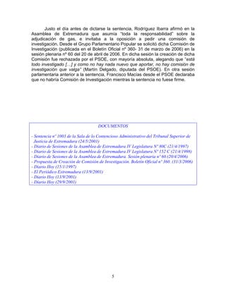 Justo el día antes de dictarse la sentencia, Rodríguez Ibarra afirmó en la
Asamblea de Extremadura que asumía “toda la responsabilidad” sobre la
adjudicación de gas, e invitaba a la oposición a pedir una comisión de
investigación. Desde el Grupo Parlamentario Popular se solicitó dicha Comisión de
Investigación (publicada en el Boletín Oficial nº 360- 31 de marzo de 2006) en la
sesión plenaria nº 60 del 20 de abril de 2006. En dicha sesión la creación de dicha
Comisión fue rechazada por el PSOE, con mayoría absoluta, alegando que “está
todo investigado […] y como no hay nada nuevo que aportar, no hay comisión de
investigación que valga” (Martín Delgado, diputada del PSOE). En otra sesión
parlamentaria anterior a la sentencia, Francisco Macías desde el PSOE declaraba
que no habría Comisión de Investigación mientras la sentencia no fuese firme.




                                    DOCUMENTOS

- Sentencia nº 1003 de la Sala de lo Contencioso Administrativo del Tribunal Superior de
  Justicia de Extremadura (24/5/2001)
- Diario de Sesiones de la Asamblea de Extremadura IV Legislatura Nº 80C (21/4/1997)
- Diario de Sesiones de la Asamblea de Extremadura IV Legislatura Nº 152 C (21/4/1998)
- Diario de Sesiones de la Asamblea de Extremadura. Sesión plenaria nº 60 (20/4/2006)
- Propuesta de Creación de Comisión de Investigación. Boletín Oficial nº 360. (31/3/2006)
- Diario Hoy (15/1/1997)
- El Periódico Extremadura (13/9/2001)
- Diario Hoy (13/9/2001)
- Diario Hoy (29/9/2001)




                                            5
 