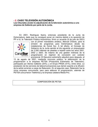 - 2. CASO TELEVISIÓN AUTONÓMICA
Los tribunales anulan la adjudicación de la televisión autonómica a una
empresa de Gallardo por parte de la Junta.




        En 2001, Rodríguez Ibarra, entonces presidente de la Junta de
Extremadura, dado que no consiguió poner en marcha debido a la oposición de
PP e IU, la Televisión Pública Autonómica, firmó un acuerdo (9 de julio de 2001)
                     con el primer mandatario andaluz, Manuel Cháves, para la
                     emisión de programas para Extremadura desde las
                     instalaciones de Canal Sur. A tal efecto, el Consejo de
                     Gobierno de la Junta aprobó al día siguiente un presupuesto
                     de 2.550 millones de pesetas a repartir entre los años 2001,
                     2002 y 2003. Se trataría de una gestión indirecta de la
                     programación en régimen de concesión con carácter
                     provisional. El Ejecutivo extremeño adjudicó poco después, el
13 de agosto de 2001, mediante concurso público, la elaboración de la
programación a la empresa PETSA (Productora Extremeña de Televisión),
participada por Alonso Gallardo (20%), y el Grupo PRISA (51%), entre otros. La
prestación de los servicios de telecomunicaciones que darían soporte a la difusión
de la señal correrían a cargo de Retevisión. En el segundo caso, Retevisión fue la
única empresa concurrente, pero para elaborar la programación, además de
PETSA concurrieron Telefónica y la empresa catalana Media Pro.



                           COMPOSICIÓN DE PETSA




                                        6
 