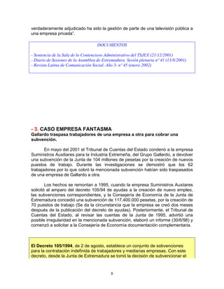 verdaderamente adjudicado ha sido la gestión de parte de una televisión pública a
una empresa privada”.

                                    DOCUMENTOS

- Sentencia de la Sala de lo Contencioso Administrativo del TSJEX (21/12/2001)
- Diario de Sesiones de la Asamblea de Extremadura. Sesión plenaria nº 41 (13/8/2001)
- Revista Latina de Comunicación Social. Año 5- nº 45 (enero 2002)




- 3. CASO EMPRESA FANTASMA
Gallardo traspasa trabajadores de una empresa a otra para cobrar una
subvención.

       En mayo del 2001 el Tribunal de Cuentas del Estado condenó a la empresa
Suministros Auxiliares para la Industria Extremeña, del Grupo Gallardo, a devolver
una subvención de la Junta de 104 millones de pesetas por la creación de nuevos
puestos de trabajo. Durante las investigaciones se demostró que los 62
trabajadores por lo que cobró la mencionada subvención habían sido traspasados
de una empresa de Gallardo a otra.

        Los hechos se remontan a 1995, cuando la empresa Suministros Auxiiares
solicitó al amparo del decreto 105/94 de ayudas a la creación de nuevo empleo,
las subvenciones correspondientes, y la Consejería de Economía de la Junta de
Extremadura concedió una subvención de 117.400.000 pesetas, por la creación de
70 puestos de trabajo (Se da la circunstancia que la empresa se creó dos meses
después de la publicación del decreto de ayudas). Posteriormente, el Tribunal de
Cuentas del Estado, al revisar las cuentas de la Junta de 1995, advirtió una
posible irregularidad en la mencionada subvención, elaboró un informe (30/6/98) y
comenzó a solicitar a la Consejería de Economía documentación complementaria.



El Decreto 105/1994, de 2 de agosto, establece un conjunto de sobvenciones
para la contratación indefinida de trabajadores y medianas empresas. Con este
decreto, desde la Junta de Extremadura se tomó la decisión de subvencionar el



                                           8
 