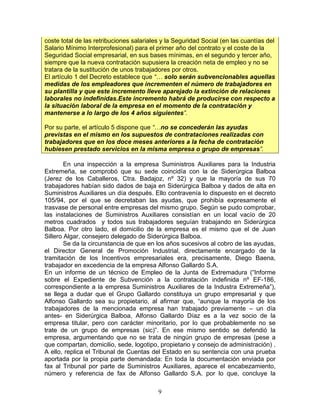 coste total de las retribuciones salariales y la Seguridad Social (en las cuantías del
Salario Mínimo Interprofesional) para el primer año del contrato y el coste de la
Seguridad Social empresarial, en sus bases mínimas, en el segundo y tercer año,
siempre que la nueva contratación supusiera la creación neta de empleo y no se
tratara de la sustitución de unos trabajadores por otros.
El artículo 1 del Decreto establece que “… solo serán subvencionables aquellas
medidas de los empleadores que incrementen el número de trabajadores en
su plantilla y que este incremento lleve aparejado la extinción de relaciones
laborales no indefinidas.Este incremento habrá de producirse con respecto a
la situación laboral de la empresa en el momento de la contratación y
mantenerse a lo largo de los 4 años siguientes”.

Por su parte, el artículo 5 dispone que “…no se concederán las ayudas
previstas en el mismo en los supuestos de contrataciones realizadas con
trabajadores que en los doce meses anteriores a la fecha de contratación
hubiesen prestado servicios en la misma empresa o grupo de empresas”.

        En una inspección a la empresa Suministros Auxiliares para la Industria
Extremeña, se comprobó que su sede coincidía con la de Siderúrgica Balboa
(Jerez de los Caballeros, Ctra. Badajoz, nº 32) y que la mayoría de sus 70
trabajadores habían sido dados de baja en Siderúrgica Balboa y dados de alta en
Suministros Auxiliares un día después. Ello contravenía lo dispuesto en el decreto
105/94, por el que se decretaban las ayudas, que prohibía expresamente el
trasvase de personal entre empresas del mismo grupo. Según se pudo comprobar,
las instalaciones de Suministros Auxiliares consistían en un local vacío de 20
metros cuadrados y todos sus trabajadores seguían trabajando en Siderúrgica
Balboa. Por otro lado, el domicilio de la empresa es el mismo que el de Juan
Sillero Algar, consejero delegado de Siderúrgica Balboa.
        Se da la circunstancia de que en los años sucesivos al cobro de las ayudas,
el Director General de Promoción Industrial, directamente encargado de la
tramitación de los Incentivos empresariales era, precisamente, Diego Baena,
trabajador en excedencia de la empresa Alfonso Gallardo S.A.
En un informe de un técnico de Empleo de la Junta de Extremadura (“Informe
sobre el Expediente de Subvención a la contratación indefinida nº EF-186,
correspondiente a la empresa Suministros Auxiliares de la Industra Extremeña”),
se llega a dudar que el Grupo Gallardo constituya un grupo empresarial y que
Alfonso Gallardo sea su propietario, al afirmar que, “aunque la mayoría de los
trabajadores de la mencionada empresa han trabajado previamente – un día
antes- en Siderúrgica Balboa, Alfonso Gallardo Díaz es a la vez socio de la
empresa titular, pero con carácter minoritario, por lo que probablemente no se
trate de un grupo de empresas (sic)”. En ese mismo sentido se defendió la
empresa, argumentando que no se trata de ningún grupo de empresas (pese a
que compartan, domicilio, sede, logotipo, propietario y consejo de administración) .
A ello, replica el Tribunal de Cuentas del Estado en su sentencia con una prueba
aportada por la propia parte demandada: En toda la documentación enviada por
fax al Tribunal por parte de Suministros Auxiliares, aparece el encabezamiento,
número y referencia de fax de Alfonso Gallardo S.A. por lo que, concluye la

                                          9
 