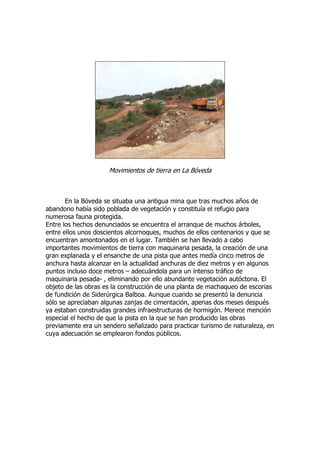 Movimientos de tierra en La Bóveda



       En la Bóveda se situaba una antigua mina que tras muchos años de
abandono había sido poblada de vegetación y constituía el refugio para
numerosa fauna protegida.
Entre los hechos denunciados se encuentra el arranque de muchos árboles,
entre ellos unos doscientos alcornoques, muchos de ellos centenarios y que se
encuentran amontonados en el lugar. También se han llevado a cabo
importantes movimientos de tierra con maquinaria pesada, la creación de una
gran explanada y el ensanche de una pista que antes medía cinco metros de
anchura hasta alcanzar en la actualidad anchuras de diez metros y en algunos
puntos incluso doce metros – adecuándola para un intenso tráfico de
maquinaria pesada- , eliminando por ello abundante vegetación autóctona. El
objeto de las obras es la construcción de una planta de machaqueo de escorias
de fundición de Siderúrgica Balboa. Aunque cuando se presentó la denuncia
sólo se apreciaban algunas zanjas de cimentación, apenas dos meses después
ya estaban construidas grandes infraestructuras de hormigón. Merece mención
especial el hecho de que la pista en la que se han producido las obras
previamente era un sendero señalizado para practicar turismo de naturaleza, en
cuya adecuación se emplearon fondos públicos.
 