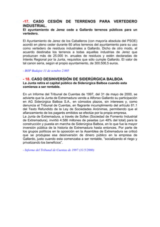-17. CASO CESIÓN DE TERRENOS PARA VERTEDERO
INDUSTRIAL.
El ayuntamiento de Jerez cede a Gallardo terrenos públicos para un
vertedero.

El Ayuntamiento de Jerez de los Caballeros (con mayoría absoluta del PSOE)
acordó en pleno ceder durante 60 años terrenos del ayuntamiento para su uso
como vertedero de residuos industriales a Gallardo. Dicho de otro modo, el
acuerdo destinaba los terrenos a todas aquellas industrias de Jerez que
produzcan más de 25.000 tn. anuales de residuos y estén declaradas de
Interés Regional por la Junta, requisitos que sólo cumple Gallardo. El valor de
tal canon sería, según el propio ayuntamiento, de 300.506,5 euros.

- BOP Badajoz 11 de octubre 2.005

- 18. CASO DESINVERSIÓN DE SIDERÚRGICA BALBOA
La Junta retira el capital público de Siderúrgica Balboa cuando esta
comienza a ser rentable.

En un Informe del Tribunal de Cuentas de 1997, del 31 de mayo de 2000, se
advierte que la Junta de Extremadura vende a Alfonso Gallardo su participación
en AG Siderúrgica Balboa S.A., en cómodos plazos, sin intereses y, como
denuncia el Tribunal de Cuentas, en flagrante incumplimiento del artículo 81.1
del Texto Refundido de la Ley de Sociedades Anónimas, permitiendo que el
afianzamiento de los pagarés emitidos se efectúe por la propia empresa.
La Junta de Extremadura, a través de Sofiex (Sociedad de Fomento Industrial
de Extremadura), invirtió 4.586 millones de pesetas (un 48% del total) para la
construcción y puesta en marcha de Siderúrgica Balboa, en lo que fue la mayor
inversión pública de la historia de Extremadura hasta entonces. Por parte de
los grupos políticos en la oposición en la Asamblea de Extremadura se criticó
que se produjese esa desinversión de dinero público en la empresa de
Gallardo, justo cuando esta comenzaba a ser rentable, “socializando el riego y
privatizando los beneficios”.

- Informe del Tribunal de Cuentas de 1997 (31/5/2000)
 