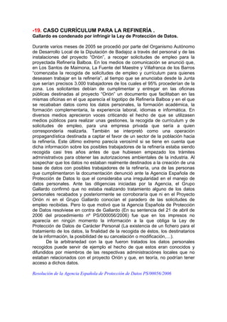 -19. CASO CURRÍCULUM PARA LA REFINERÍA .
Gallardo es condenado por infringir la Ley de Protección de Datos.

Durante varios meses de 2005 se procedió por parte del Organismo Autónomo
de Desarrollo Local de la Diputación de Badajoz a través del personal y de las
instalaciones del proyecto “Orión”, a recoger solicitudes de empleo para la
proyectada Refinería Balboa. En los medios de comunicación se anunció que,
en Los Santos de Maimona, La Fuente del Maestre y Villafranca de los Barros
“comenzaba la recogida de solicitudes de empleo y currículum para quienes
deseasen trabajar en la refinería”, al tiempo que se anunciaba desde la Junta
que serían precisos 3.000 trabajadores de los cuales el 95% procederían de la
zona. Los solicitantes debían de cumplimentar y entregar en las oficinas
públicas destinadas al proyecto “Orión” un documento que facilitaban en las
mismas oficinas en el que aparecía el logotipo de Refinería Balboa y en el que
se recababan datos como los datos personales, la formación académica, la
formación complementaria, la experiencia laboral, idiomas e informática. En
diversos medios aprecieron voces criticando el hecho de que se utilizasen
medios públicos para realizar unas gestiones, la recogida de currículum y de
solicitudes de empleo, para una empresa privada que sería a quien
correspondería realizarla. También se interpretó como una operación
propagandística destinada a captar el favor de un sector de la población hacia
la refinería. Este último extremo parecía verosímil si se tiene en cuenta que
dicha información sobre los posibles trabajadores de la refinería estaba siendo
recogida casi tres años antes de que hubiesen empezado los trámites
administrativos para obtener las autorizaciones ambientales de la industria. Al
sospechar que los datos no estaban realmente destinados a la creación de una
base de datos con posibles trabajadores de la refinería, una de las personas
que cumplimentaron la documentación denunció ante la Agencia Española de
Protección de Datos lo que el consideraba una irregularidad en el manejo de
datos personales. Ante las diligencias iniciadas por la Agencia, el Grupo
Gallardo confirmó que no estaba realizando tratamiento alguno de los datos
personales recabados y posteriormente se corroboraría que ni en el Proyecto
Orión ni en el Grupo Gallardo conocían el paradero de las solicitudes de
empleo recibidas. Pero lo que motivó que la Agencia Española de Protección
de Datos resolviese en contra de Gallardo (En su sentencia del 21 de abril de
2006 del procedimiento nº PS/000056/2006) fue que en los impresos no
aparecía en ningún momento la información a la que obliga la Ley de
Protección de Datos de Carácter Personal (La existencia de un fichero para el
tratamiento de los datos, la finalidad de la recogida de éstos, los destinatarios
de la información, la posibilidad de su cancelación o modificación,…).
        De la arbitrariedad con la que fueron tratados los datos personales
recogidos puede servir de ejemplo el hecho de que estos eran conocidos y
difundidos por miembros de las respectivas administraciónes locales que no
estaban relacionados con el proyecto Orión y que, en teoría, no podrían tener
acceso a dichos datos.

Resolución de la Agencia Española de Protección de Datos PS/00056/2006
 