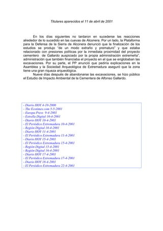 Titulares aparecidos el 11 de abril de 2001



       En los días siguientes no tardaron en sucederse las reacciones
alrededor de lo sucedido en las cuevas de Alconera. Por un lado, la Plataforma
para la Defensa de la Sierra de Alconera denunció que la finalización de los
estudios se produjo “de un modo extraño y prematuro” y que estaba
relacionado con presiones políticas por la inmediata proximidad del proyecto
cementero de Gallardo auspiciado por la propia administración extremeña”,
administración que también financiaba el proyecto en el que se englobaban las
excavaciones. Por su parte, el PP anunció que pediría explicaciones en la
Asamblea y la Sociedad Arqueológica de Extremadura aseguró que la zona
tiene una gran riqueza arqueológica.
       Nueve días después de abandonarse las excavaciones, se hizo público
el Estudio de Impacto Ambiental de la Cementera de Alfonso Gallardo.




- Diario HOY 4-10-2000
- The Ecotimes.com 5-5-2001
- Europa Press 9-4-2001
- Estrella Digital 10-4-2001
- Diario HOY 10-4-2001
- El Periódico Extremadura 10-4-2001
- Región Digital 10-4-2001
- Diario HOY 11-4-2001
- El Periódico Extremadura 11-4-2001
- Diario HOY 15-4-2001
- El Periódico Extremadura 15-4-2001
- Región Digital 15-4-2001
- Región Digital 16-4-2001
- Diario HOY 17-4-2001
- El Periódico Extremadura 17-4-2001
- Diario HOY 18-4-2001
- El Periódico Extremadura 22-4-2001
 