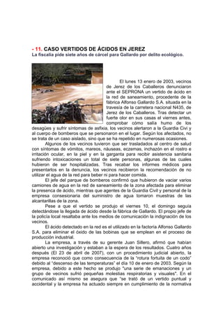 - 11. CASO VERTIDOS DE ÁCIDOS EN JEREZ
La fiscalía pide siete años de cárcel para Gallardo por delito ecológico.




                                                 El lunes 13 enero de 2003, vecinos
                                        de Jerez de los Caballeros denunciaron
                                        ante el SEPRONA un vertido de ácido en
                                        la red de saneamiento, procedente de la
                                        fábrica Alfonso Gallardo S.A. situada en la
                                        travesía de la carretera nacional N435, de
                                        Jerez de los Caballeros. Tras detectar un
                                        fuerte olor en sus casas el viernes antes,
                                        comprobar cómo salía humo de los
desagües y sufrir síntomas de asfixia, los vecinos alertaron a la Guardia Civi y
al cuerpo de bomberos que se personaron en el lugar. Según los afectados, no
se trata de un caso aislado, sino que se ha repetido en numerosas ocasiones.
         Algunos de los vecinos tuvieron que ser trasladados al centro de salud
con síntomas de vómitos, mareos, náuseas, eczemas, inchazón en el rostro e
irritación ocular, en la piel y en la garganta para recibir asistencia sanitaria
sufriendo intoxicaciones un total de siete personas, algunas de las cuales
hubieron de ser hospitalizadas. Tras recabar los informes médicos para
presentarlos en la denuncia, los vecinos recibieron la recomendación de no
utilizar el agua de la red para beber ni para hacer comida.
         El jefe del parque de bomberos confirmó que hubieron de vaciar varios
camiones de agua en la red de saneamiento de la zona afectada para eliminar
la presenca de ácido, mientras que agentes de la Guardia Civil y personal de la
empresa consesionaria del suministro de agua tomaron muestras de las
alcantarillas de la zona.
         Pese a que el vertido se produjo el viernes 10, el domingo seguía
detectándose la llegada de ácido desde la fábrica de Gallardo. El propio jefe de
la policía local resaltaba ante los medios de comunicación la indignación de los
vecinos.
         El ácido detectado en la red es el utilizado en la factoría Alfonso Gallardo
S.A. para eliminar el óxido de las bobinas que se emplean en el proceso de
producción industrial.
         La empresa, a través de su gerente Juan Sillero, afirmó que habían
abierto una investigación y estaban a la espera de los resultados. Cuatro años
después (El 23 de abril de 2007), con un procedimiento judicial abierto, la
empresa reconoció que como consecuencia de la “rotura fortuita de un codo”
debido al “descenso de las temperaturas” el día 10 de enero de 2003. Según la
empresa, debido a este hecho se produjo "una serie de emanaciones y un
grupo de vecinos sufrió pequeñas molestias respiratorias y visuales". En el
comunicado así mismo se asegura que “se trató de un vertido puntual y
accidental y la empresa ha actuado siempre en cumplimiento de la normativa
 