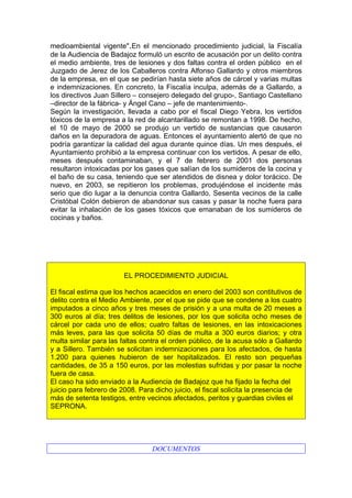 medioambiental vigente".En el mencionado procedimiento judicial, la Fiscalía
de la Audiencia de Badajoz formuló un escrito de acusación por un delito contra
el medio ambiente, tres de lesiones y dos faltas contra el orden público en el
Juzgado de Jerez de los Caballeros contra Alfonso Gallardo y otros miembros
de la empresa, en el que se pedirían hasta siete años de cárcel y varias multas
e indemnizaciones. En concreto, la Fiscalía inculpa, además de a Gallardo, a
los directivos Juan Sillero – consejero delegado del grupo-, Santiago Castellano
–director de la fábrica- y Ángel Cano – jefe de mantenimiento-.
Según la investigación, llevada a cabo por el fiscal Diego Yebra, los vertidos
tóxicos de la empresa a la red de alcantarillado se remontan a 1998. De hecho,
el 10 de mayo de 2000 se produjo un vertido de sustancias que causaron
daños en la depuradora de aguas. Entonces el ayuntamiento alertó de que no
podría garantizar la calidad del agua durante quince días. Un mes después, el
Ayuntamiento prohibió a la empresa continuar con los vertidos. A pesar de ello,
meses después contaminaban, y el 7 de febrero de 2001 dos personas
resultaron intoxicadas por los gases que salían de los sumideros de la cocina y
el baño de su casa, teniendo que ser atendidos de disnea y dolor torácico. De
nuevo, en 2003, se repitieron los problemas, produjéndose el incidente más
serio que dio lugar a la denuncia contra Gallardo. Sesenta vecinos de la calle
Cristóbal Colón debieron de abandonar sus casas y pasar la noche fuera para
evitar la inhalación de los gases tóxicos que emanaban de los sumideros de
cocinas y baños.




                        EL PROCEDIMIENTO JUDICIAL

El fiscal estima que los hechos acaecidos en enero del 2003 son contitutivos de
delito contra el Medio Ambiente, por el que se pide que se condene a los cuatro
imputados a cinco años y tres meses de prisión y a una multa de 20 meses a
300 euros al día; tres delitos de lesiones, por los que solicita ocho meses de
cárcel por cada uno de ellos; cuatro faltas de lesiones, en las intoxicaciones
más leves, para las que solicita 50 días de multa a 300 euros diarios; y otra
multa similar para las faltas contra el orden público, de la acusa sólo a Gallardo
y a Sillero. También se solicitan indemnizaciones para los afectados, de hasta
1.200 para quienes hubieron de ser hopitalizados. El resto son pequeñas
cantidades, de 35 a 150 euros, por las molestias sufridas y por pasar la noche
fuera de casa.
El caso ha sido enviado a la Audiencia de Badajoz que ha fijado la fecha del
juicio para febrero de 2008. Para dicho juicio, el fiscal solicita la presencia de
más de setenta testigos, entre vecinos afectados, peritos y guardias civiles el
SEPRONA.




                                 DOCUMENTOS
 