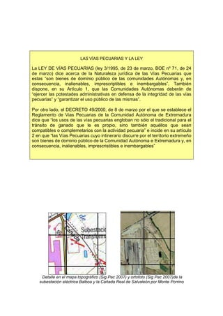 LAS VÍAS PECUARIAS Y LA LEY

La LEY DE VÍAS PECUARIAS (ley 3/1995, de 23 de marzo, BOE nº 71, de 24
de marzo) dice acerca de la Naturaleza jurídica de las Vías Pecuarias que
estas “son bienes de dominio público de las comunidades Autónomas y, en
consecuencia, inalienables, imprescriptibles e inembargables”. También
dispone, en su Artículo 1, que las Comunidades Autónomas deberán de
“ejercer las potestades administrativas en defensa de la integridad de las vías
pecuarias” y “garantizar el uso público de las mismas”.

Por otro lado, el DECRETO 49/2000, de 8 de marzo por el que se establece el
Reglamento de Vias Pecuarias de la Comunidad Autónoma de Extremadura
dice que “los usos de las vías pecuarias engloban no sólo el tradicional para el
tránsito de ganado que le es propio, sino también aquéllos que sean
compatibles o complemetarios con la actividad pecuaria” e incide en su artículo
2 en que “las Vías Pecuarias cuyo intinerario discurre por el territorio extremeño
son bienes de dominio público de la Comunidad Autónoma e Extremadura y, en
consecuencia, inalienables, imprescristibles e inembargables”




    Detalle en el mapa topográfico (Sig Pac 2007) y ortofoto (Sig Pac 2007)de la
   subestación eléctrica Balboa y la Cañada Real de Salvaleón por Monte Porrino
 