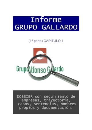 Informe
GRUPO GALLARDO
     (1ª parte) CAPÍTULO 1




DOSSIER con seguimiento de
  empresas, trayectoria,
casos, sentencias, nombres
 propios y documentación.
 