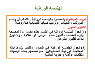  ‫تعريف الموضوع‬ ‫ :المقصود بالهندسة الوراثية : التحكم في وضـع‬
.‫ال‬ً. ‫ا ووص‬ً.‫المورثات ) الجينات ( وترتيب صيغها الكيميائية فك‬
 :    ‫التختيار الفقهي‬
) 1 ‫( تجوز الهندسة الوراثية في السنسان بضوابط مراعاة المصلحة‬
 ‫ودرء المفسـدة ، فتجوز لمنـع   مرض  او  عالهجه ، ول تجوز‬
 . ‫تالعبا لظهور مشوهين‬
)  2 ‫إباسنة‬  ‫بشرط‬  ‫والنبات‬  ‫الحيوان‬  ‫فـي‬  ‫الوراثيـة‬  ‫الهندسـة‬  ‫تجوز‬  (
 ‫توصيات‬  ‫بأتخـذ‬  ‫سنصـحهم‬  ‫مـع‬  ،‫للمسـتهلكين‬  ‫الوراثيـة‬  ‫المعالجـة‬
.‫ة‬‫منظمات الذغذية والدوية العالمي‬
‫الهندسة الوراثية‬
 
 