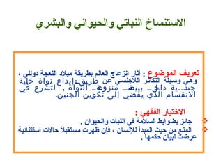       
 
       
 ‫تعريف الموضوع‬ ، ‫ : أثار اسنزعاج العالم بطريقة ميالد النعجة دوللي‬
 ‫عـن‬ ‫الالهجنسـي‬ ‫التكاثـر‬ ‫وسـيلة‬ ‫وهـي‬:‫خلية‬ ‫نواة‬ ‫إيداع‬ ‫ققق‬‫ي‬‫طر‬
‫النواة‬ ‫قةقق‬‫منزوع‬ ‫قق‬‫ق‬‫قة‬‫بييض‬ ‫قلقق‬‫داخ‬ ‫ققية‬‫ق‬‫قد‬‫جس‬  ,‫في‬ ‫لتشرع‬
‫الجنين‬ ‫تكوين‬ ‫إلى‬ ‫يفضي‬ ‫الذي‬ ‫النقسام‬ .
        : ‫التختيار الفقهي‬ 
. ‫ هجائز بضوابط السالمة في النبات والحيوان‬
 ‫ال حالت استثنائية‬ً. ‫ المنع من حيث المبدأ للسنسان ، فإن ظهرت مستقب‬
. ‫عرضت لبيان حكمها‬
 
‫الستنساخ النباتي والحيواسني والبشري‬
 