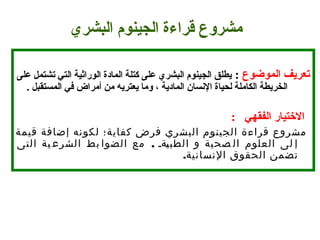 
‫تعريف الموضوع‬ :  ‫يطلق الجينوم البشري على كتلة المادة الوراثية التي تشتمل على‬
. ‫الخريطة الكاملة لحياة السنسان المادية ، وما يعتريه من أمراض في المستقبل‬
  :   ‫التختيار الفقهي‬
‫قيمة‬ ‫إضافة‬ ‫لكونه‬ ‫كفاية؛‬ ‫فرض‬ ‫البشري‬ ‫الجينوم‬ ‫قراءة‬ ‫مشروع‬
,‫التى‬ ‫ية‬ ‫الشرع‬ ‫بط‬ ‫الضوا‬ ‫مع‬ ‫قةق‬‫ي‬‫الطب‬ ‫و‬ ‫صحية‬ ‫ال‬ ‫العلوم‬ ‫لى‬ ‫إ‬
.‫النسانية‬ ‫الحقوق‬ ‫تضمن‬
‫مشروع قراءة الجينوم البشري‬
 