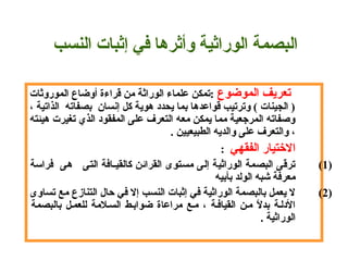            ‫تعريف الموضوع‬ ‫ :تمكن علماء الوراثة من قراءة أوضاع الموروثات‬
 ، ‫) الجينات ( وترتيب قواعدها بما يحدد هوية كل إسنسان  بصفاته  الذاتية‬
 ‫وصفاته المرهجعية مما يمكن معه التعرف على المفقود الذي تغيرت هيئته‬
. ‫، والتعرف على والديه الطبيعيين‬
        ‫التختيار الفقهي‬:  
(1) ‫ترقى البصمة الوراثية إلى مستوى القرائن كالقيـافة التى   هى  فراسة‬
 ‫معرفة شبه الولد بأبيه‬
(2) ‫ل يعمل بالبصمة الوراثية في إثبات النسب إل في حال التنازع مع تساوى‬
 ‫بالبصمة‬ ‫للعمـل‬ ‫السـالمة‬ ‫ضوابـط‬ ‫مراعاة‬ ‫مـع‬ ، ‫القيافـة‬ ‫مـن‬ ‫ل‬ً. ‫بد‬ ‫الدلـة‬
 . ‫الوراثية‬
‫ال‬‫بصم‬‫ة الوراثية‬‫ وأثرها في إثبات النسب‬
 
