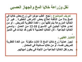       : ‫تعريف الموضوع‬ ‫ سنجح  الطب مؤتخرا في زرع بعض تخاليا في‬
 ‫أن‬ ‫ذغيـر‬ . ‫الخطيرة‬ ‫المراض‬ ‫بعـض‬ ‫لعالج‬ ‫التالفـة‬ ‫مـن‬ ‫ل‬ً. ‫بد‬ ‫المـخ‬
 ‫الخاليا المزروعة يتم سنقلها من : الغدة الكظرية للمريض ، أو من‬
 ‫السـبوع‬ ‫فـي‬ ‫الجنيـن‬ ‫تخاليـا‬ ‫إحدى‬10-12 ‫وتسمى‬ ، ‫الحمـل‬ ‫مـن‬ 
 ‫الخاليا الجذعية ، لن الخاليا العصبية ل تكون قد ابتدأت في التميز‬
  .
 : ‫التختيار الفقهي‬
o ‫تجوز عملية زرع تخاليا المخ إذا كاسنت منقولة  من الغدة الكظرية‬
  . ‫للمريض سنفسه، أو من تخاليا مستنبتة في المعامل‬
o.‫م‬‫يحرم سنقل الخاليا الجذعية من الهجنة في بطون أمهاته‬
‫سنقل وزراعة تخاليا المخ والجهاز العصبي‬
 