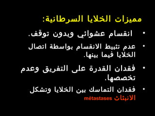 ‫السرطانية‬ ‫الخليا‬ ‫مميزات‬:
•.‫توقف‬ ‫وبدون‬ ‫عشوائي‬ ‫انقسام‬
•‫اتصال‬ ‫بواسطة‬ ‫النقسام‬ ‫تثبيط‬ ‫عدم‬
.‫بينها‬ ‫فيما‬ ‫الخليا‬
•‫وعدم‬ ‫التفريق‬ ‫على‬ ‫القدرة‬ ‫فقدان‬
‫تخصصها‬.
•‫وتشكل‬ ‫الخليا‬ ‫بين‬ ‫التماسك‬ ‫فقدان‬
‫النبثاث‬métastases
 