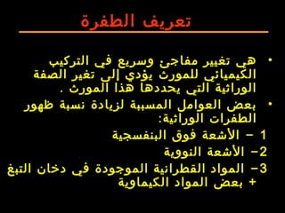 ‫الطفرة‬ ‫تعريف‬
•‫التركيب‬ ‫في‬ ‫وسريع‬ ‫مفاجئ‬ ‫تغيير‬ ‫هي‬
‫للمورث‬ ‫الكيميائي‬‫الصفة‬ ‫تغير‬ ‫إلى‬ ‫يؤدي‬
‫المورث‬ ‫هذا‬ ‫يحددها‬ ‫التي‬ ‫الوراثية‬.
•‫ظهور‬ ‫نسبة‬ ‫لزيادة‬ ‫المسببة‬ ‫العوامل‬ ‫بعض‬
‫الوراثية‬ ‫الطفرات‬:
1-‫البنفسجية‬ ‫فوق‬ ‫الشعة‬
2-‫النووية‬ ‫الشعة‬
3-‫التبغ‬ ‫دخان‬ ‫في‬ ‫الموجودة‬ ‫القطرانية‬ ‫المواد‬
‫بعض‬ +‫الكيماوية‬ ‫المواد‬
 