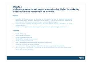 Módulo 5:
Implementación de las estrategias internacionales. El plan de marketing
internacional como herramienta de ejecución.
Objetivos:
• Desarrollar el proceso de toma de decisiones de las variables del plan de Marketing Internacional,
relacionándolo con la estrategia internacional de la empresa y con las limitaciones que presentan las
diferencias en los distintos entornos culturales, socio-económicos y político-legales.
• Analizar el plan de marketing desde la perspectiva de gestión global de negocio, y desarrollo de los planes
locales de actuación.
• Gestión y control de los recursos necesarios para la implementación de las estrategias internacionales.
Contenidos:
• Mundo globalizado.
• Hábitos de los consumidores.
• Plan de Marketing internacional.
• Claves del Plan de marketing internacional.
• Plan de marketing central vs local
• Fases y metodología de desarrollo del plan de marketing internacional.
• Gestión de los recursos del plan de marketing
• Recursos humanos; el equipo internacional, gestión de las relaciones personales internacionales.
• Recursos económicos; Generación y aplicación de los recursos económicos en los mercados internacionales y
gestión de la cuenta de resultados.
 