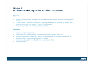 Módulo 6:
Cooperación Inter-empresarial / Alianzas / Consorcios.
Objetivos:
• Informar y sensibilizar sobre la necesidad de la cooperación en el proceso de internacionalización de las
empresas.
• Facilitar criterios y herramientas de apoyo a la decisión empresarial de participar en alianzas para la
cooperación, facilitando estos procesos y evitando errores habituales.
• Compartir experiencias reales en empresas internacionalizadas.
Contenidos:
• Razones que exigen la cooperación.
• Tendencias en los principales mercados internacionales. Importancia de ganar masa crítica.
• Diferentes alternativas de cooperación: Consorcios, unidades agrupadas de exportación, joint-venture, etc.
• Recomendaciones y metodología para la creación de alianzas.
• Experiencias de éxito y de fracaso. Ejemplos reales. Lecciones aprendidas.
• Ayudas disponibles.
 