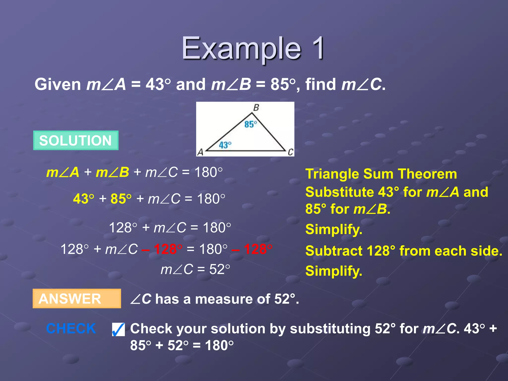 Given mA = 43° and mB = 85°, find mC.
ANSWER C has a measure of 52°.
CHECK Check your solution by substituting 52° for mC. 43° +
85° + 52° = 180°
SOLUTION
mA + mB + mC = 180° Triangle Sum Theorem
43° + 85° + mC = 180° Substitute 43° for mA and
85° for mB.
128° + mC = 180° Simplify.
mC = 52° Simplify.
128° + mC – 128° = 180° – 128° Subtract 128° from each side.
Example 1
 