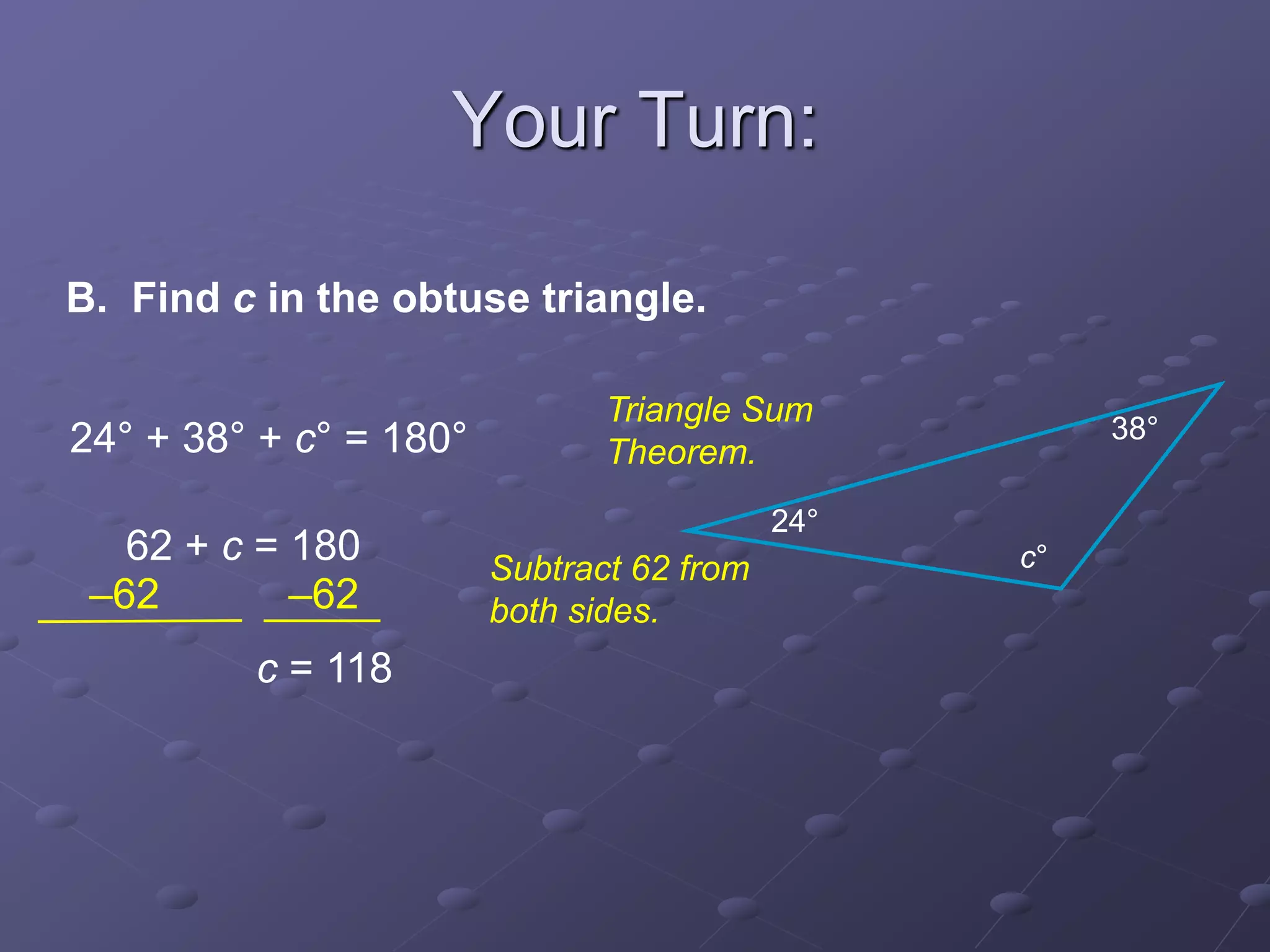 B. Find c in the obtuse triangle.
24° + 38° + c° = 180°
62 + c = 180
c = 118
–62 –62
c°
24°
38°
Triangle Sum
Theorem.
Subtract 62 from
both sides.
Your Turn:
 