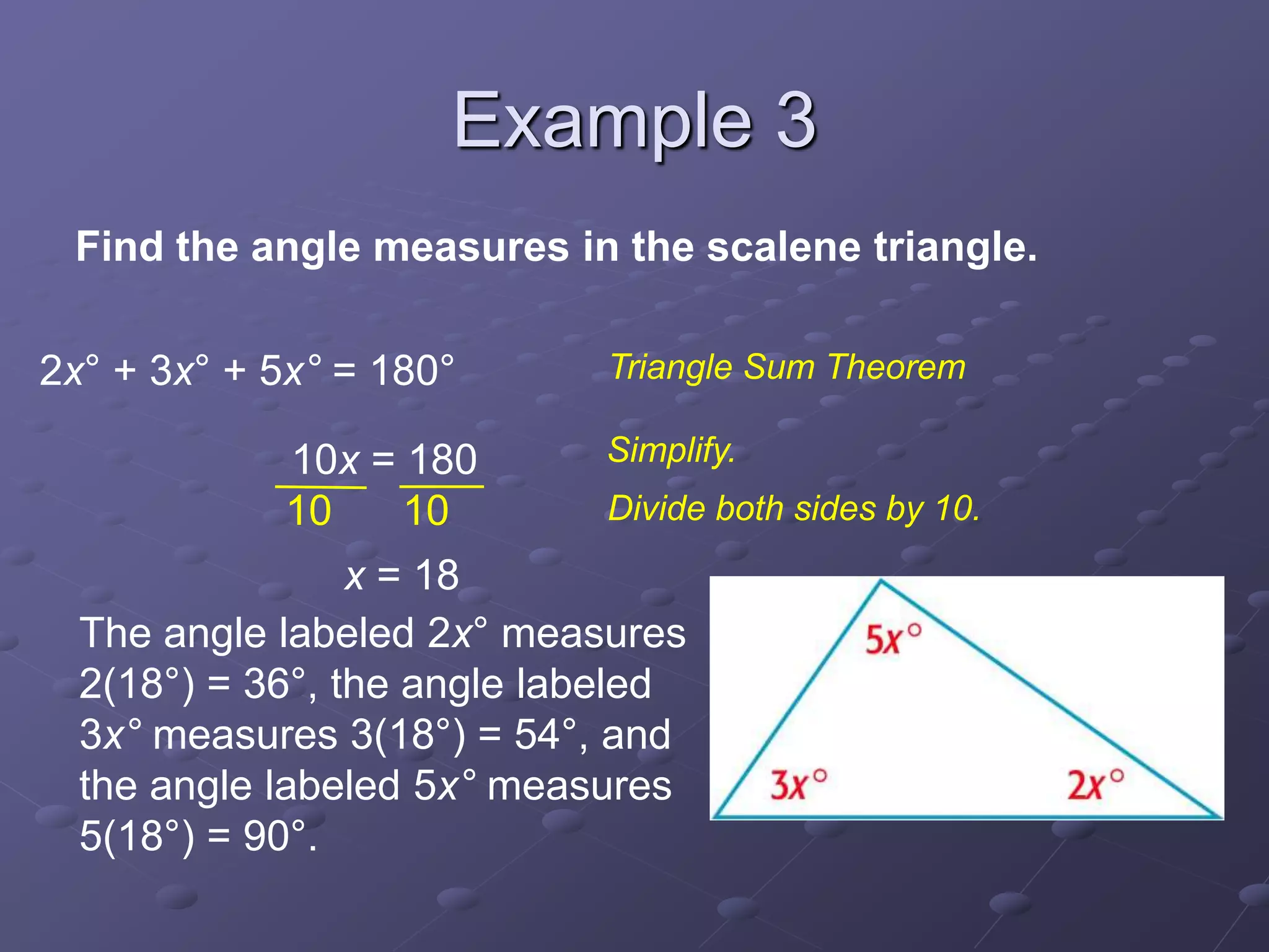 2x° + 3x° + 5x° = 180°
10x = 180
x = 18
10 10
Find the angle measures in the scalene triangle.
Triangle Sum Theorem
Simplify.
Divide both sides by 10.
The angle labeled 2x° measures
2(18°) = 36°, the angle labeled
3x° measures 3(18°) = 54°, and
the angle labeled 5x° measures
5(18°) = 90°.
Example 3
 