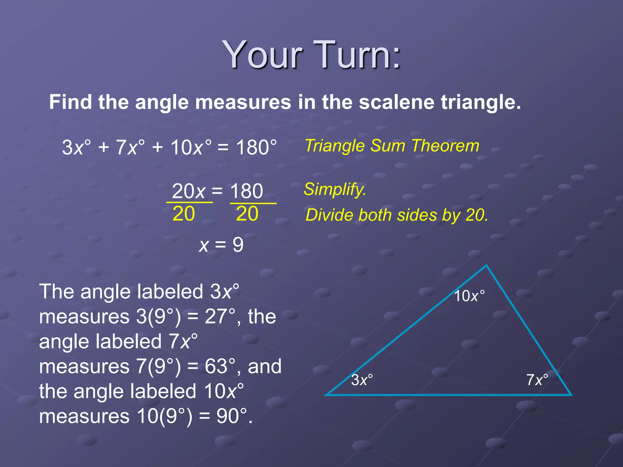 3x° + 7x° + 10x° = 180°
20x = 180
x = 9
20 20
Find the angle measures in the scalene triangle.
Triangle Sum Theorem
Simplify.
Divide both sides by 20.
3x° 7x°
10x°The angle labeled 3x°
measures 3(9°) = 27°, the
angle labeled 7x°
measures 7(9°) = 63°, and
the angle labeled 10x°
measures 10(9°) = 90°.
Your Turn:
 