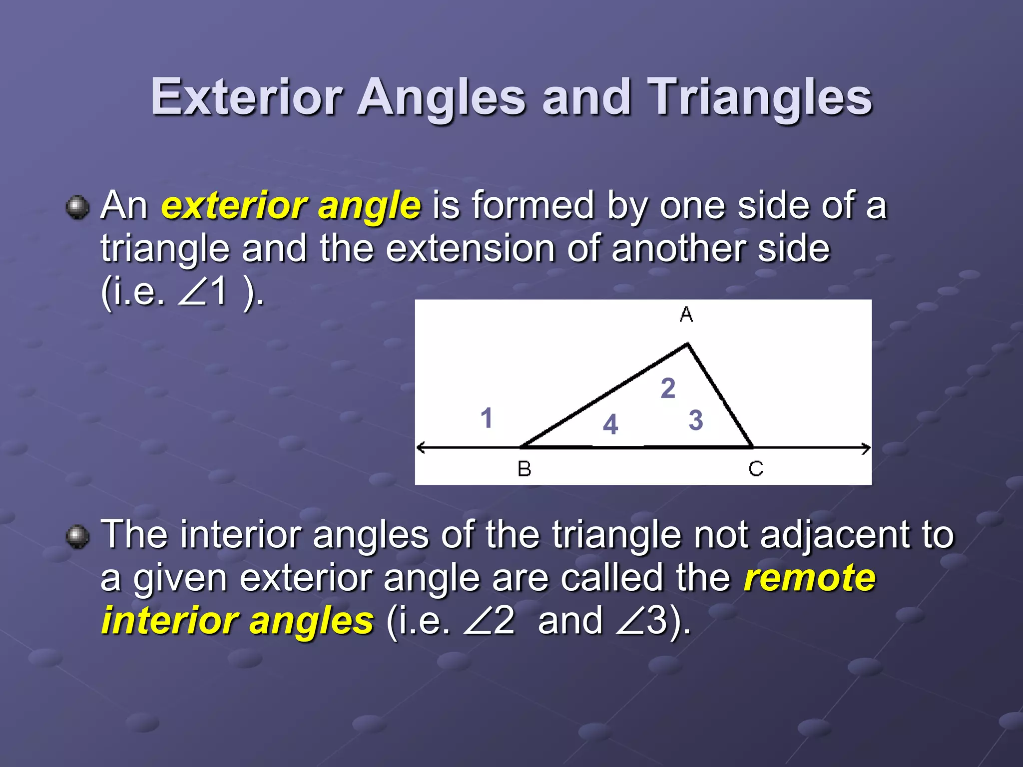 Exterior Angles and Triangles
An exterior angle is formed by one side of a
triangle and the extension of another side
(i.e. 1 ).
The interior angles of the triangle not adjacent to
a given exterior angle are called the remote
interior angles (i.e. 2 and 3).
1
2
34
 