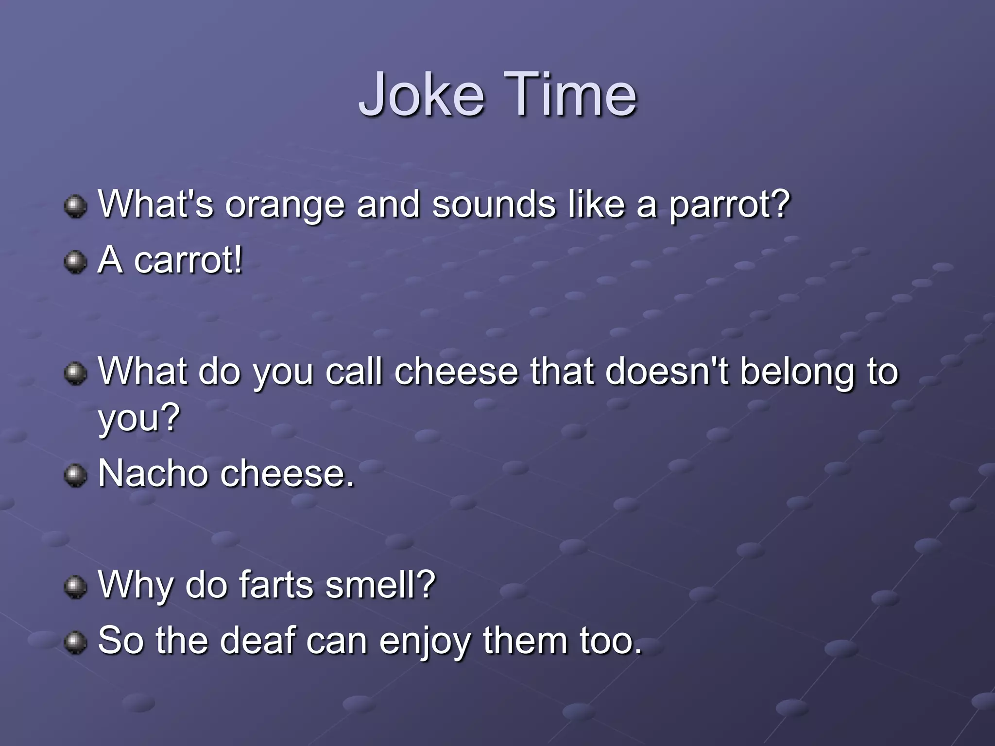 Joke Time
What's orange and sounds like a parrot?
A carrot!
What do you call cheese that doesn't belong to
you?
Nacho cheese.
Why do farts smell?
So the deaf can enjoy them too.
 
