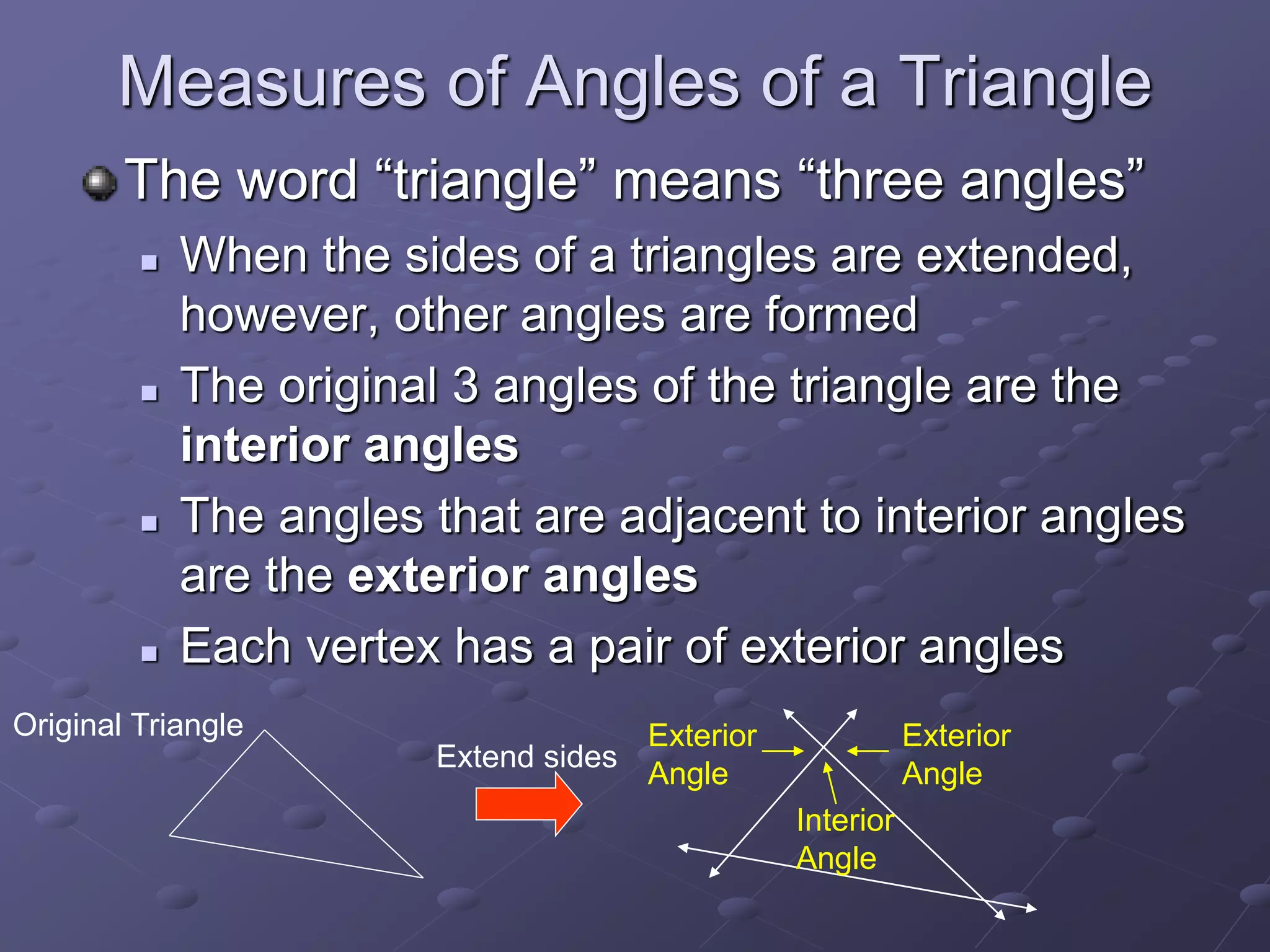 Measures of Angles of a Triangle
The word “triangle” means “three angles”
 When the sides of a triangles are extended,
however, other angles are formed
 The original 3 angles of the triangle are the
interior angles
 The angles that are adjacent to interior angles
are the exterior angles
 Each vertex has a pair of exterior angles
Original Triangle
Extend sides
Interior
Angle
Exterior
Angle
Exterior
Angle
 