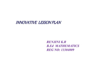 INNOVATIVE LESSON PLAN 
RENJINI K.R 
B.Ed MATHEMATICS 
REG NO: 13304009 
 