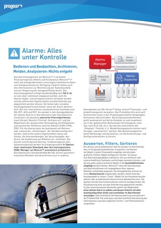 Alarme: Alles
unter Kontrolle
Bedienen und Beobachten, Archivieren,
Melden, Analysieren: Nichts entgeht

Commands on Event

OD

Alarms
Dispatcher

Historical
Log

E-Mail

Voice

SMS

10
10

Alarms
Display

Fax

Das Alarmmanagement von Movicon™ 11 verwaltet
Prozessereignisse effektiv und hochpräzise. Movicon™ 11
stellt den Anlagenbetreibern unverzüglich detaillierte Daten
zum Anlagenzustand zur Verfügung. Folglich stehen auch
alle Informationen zur Minimierung der Systemausfälle
und zur Steigerung der Anlageneffizienz bereit. Das
Alarmmanagement erfolgt standardmäßig nach ISA S-18;
es kann aber individuell angepasst werden, weil die
Alarme objekt- und vorlagenorientiert verwaltet werden
und die zahlreichen Eigenschaften auf jede Anforderung
abgestimmt werden können. Die festen oder variablen
Auslösegrenzwerte bestimmen, wann der Alarm aktiviert
wird. Die vier unterstützten standardisierten Zustände sind
ON, OFF, ACK und RST. Sie werden in den Anzeigeobjekten
der aktiven Alarme in Alarmfenstern oder Alarmbannern
visualisiert. Es bestehen zahlreiche Filtermöglichkeiten
(nach Uhrzeit, Bereich, Priorität, Zeitraum etc.) und die
Möglichkeit der dynamischen Verknüpfung mit Hilfedateien
und assistierten Verfahren externer Dateien (CHM, HTML,
PDF). Für die Alarme kann die Auslösezeit am Rechner
oder anhand des „Zeitstempels“ der Variable konfiguriert
werden. Zahlreiche andere Eigenschaften lassen die
Farben, die Alarmmeldungen, die Sprachausgabe, den
Druck, die Ausführung von Befehlen etc. einstellen. Die
Alarme und Ereignisse (Alarme, Treiberereignisse oder
Systemereignisse) werden im Ereignisprotokoll in Tabellen
einer relationalen Datenbank über den leistungsstarken
ODBC-Manager von Movicon™ automatisch protokolliert.
Das Datenarchiv (standardmäßig Ms SQL Server) garantiert
maximale Offenheit und lässt Archive auch in anderen

Alarms
Manager

DownTime
Analyzer

Datenbanken als SQL Server™ (bspw. Oracle™) benutzer- und
projekttransparent verwalten. Das Protokollarchiv wird nach
Verstreichen eines in den Projekteigenschaften festgelegten
Zeitraumes überschrieben. Das Ereignisprotokollfenster
greift automatisch auf die Archivdaten zu und visualisiert
sie in der gewünschten Reihenfolge (chronologisch, nach
User Access
Typ, nach Priorität, etc.). Die Alarme unterstützen die
„Template“-Technik, d. h. Wiederholungsalarme können nach
Vorlagen „parametriert“ werden. Das Alarmmanagement
bietet Werkzeuge und Assistenten, um die Entwicklungs- und
Konfigurationszeiten zu kürzen..

Log On

1024 Levels, 16 Areas

Auswerten, Filtern, Sortieren

Die aktiven und protokollierten Alarme werden im Alarmfenster
bzw. im Ereignisprotokollfenster visualisiert. Sie können
als Objekt in jedes Prozessbild eingefügt und wie jedes
grafischeSignature
konfiguriert
Eletctr. Toolbox-ObjektCommands werden. So lassen
Audit Trail
sich Alarmanzeigeobjekte realisieren, die aus stilistisch sehr
unterschiedlichen Symbolen und Vorlagen bestehen können, und
die wie jedes andere grafische Objekt in die Symbolbibliotheken
eingefügt werden können. Movicon™ lässt die Alarmanzeige
und Alarmfunktionen mit vorgegebenen bzw. eigenen
Befehlen vollständig anpassen. Die Anzeigefenster können an
einen Netzwerkserver angebunden werden. Damit wird das
Anzeigeobjekt zu einem „Client“-Objekt für die Visualisierung der
aktiven oder protokollierten Alarme eines Netzwerkservers. Die
Spalten mit den Alarminformationen sind frei konfigurierbar; die
Visualisierung kann auf jede Anforderung abgestimmt werden.
Zu den interessantesten Neuheiten gehört die Möglichkeit,
einen aktiven Alarm zu wählen und dessen Historie mit allen
Auslösezeitpunkten direkt und unmittelbar im Alarmfenster
anzuzeigen. Dies vereinfacht die Datenauswertung und optimiert
die Produktivität. Für eine klare und übersichtliche Darstellung der
Informationen sind alle möglichen Sortier- und Filterfunktionen
vorgesehen.

SQL
Or
My

Tr
Re

De

XML

Wi
R

Client
Serve

 