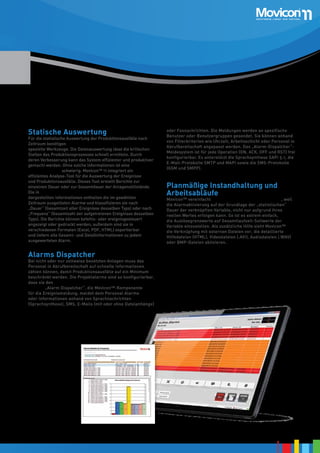 Statische Auswertung

Für die statistische Auswertung der Produktionsausfälle nach
Zeitraum benötigen Produktions- und Instandhaltungsleiter
spezielle Werkzeuge. Die Datenauswertung lässt die kritischen
Stellen des Produktionsprozesses schnell ermitteln. Durch
deren Verbesserung kann das System effizienter und produktiver
gemacht werden. Ohne solche Informationen ist eine Optimierung
der Produktivität schwierig. Movicon™ 11 integriert ein
effizientes Analyse-Tool für die Auswertung der Ereignisse
und Produktionsausfälle. Dieses Tool erstellt Berichte zur
einzelnen Dauer oder zur Gesamtdauer der Anlagenstillstände.
Die in Tabellenform oder in Torten- oder Säulendiagrammen
dargestellten Informationen enthalten die im gewählten
Zeitraum ausgelösten Alarme und klassifizieren sie nach
„Dauer“ (Gesamtzeit aller Ereignisse desselben Typs) oder nach
„Frequenz“ (Gesamtzahl der aufgetretenen Ereignisse desselben
Typs). Die Berichte können befehls- oder ereignisgesteuert
angezeigt oder gedruckt werden; außerdem sind sie in
verschiedenen Formaten (Excel, PDF, HTML) exportierbar
und liefern alle Gesamt- und Detailinformationen zu jedem
ausgewerteten Alarm.

oder Faxnachrichten. Die Meldungen werden an spezifische
Benutzer oder Benutzergruppen gesendet. Sie können anhand
von Filterkriterien wie Uhrzeit, Arbeitsschicht oder Personal in
Abrufbereitschaft angepasst werden. Das „Alarm-Dispatcher“Meldesystem ist für jede Operation (ON, ACK, OFF und RST) frei
konfigurierbar. Es unterstützt die Sprachsynthese SAPI 5.1, die
E-Mail-Protokolle SMTP und MAPI sowie die SMS-Protokolle
(GSM und SMPP).

Planmäßige Instandhaltung und
Arbeitsabläufe

Movicon™ vereinfacht planmäßige Instandhaltungsabläufe, weil
die Alarmaktivierung auf der Grundlage der „statistischen“
Dauer der verknüpften Variable, nicht nur aufgrund ihres
reellen Wertes erfolgen kann. So ist es extrem einfach,
die Auslösegrenzwerte auf Gesamtlaufzeit-Sollwerte der
Variable einzustellen. Als zusätzliche Hilfe sieht Movicon™
die Verknüpfung mit externen Dateien vor, die detaillierte
Hilfedateien (HTML), Videodateien (.AVI), Audiodateien (.WAV)
oder BMP-Dateien aktivieren.

Alarms Dispatcher

Bei nicht oder nur zeitweise besetzten Anlagen muss das
Personal in Abrufbereitschaft auf schnelle Informationen
zählen können, damit Produktionsausfälle auf ein Minimum
beschränkt werden. Die Projektalarme sind so konfigurierbar,
dass sie den festgelegten Benutzern unverzüglich gemeldet
werden. „Alarm Dispatcher“, die Movicon™-Komponente
für die Ereignismeldung, meldet dem Personal Alarme
oder Informationen anhand von Sprachnachrichten
(Sprachsynthese), SMS, E-Mails (mit oder ohne Dateianhänge)

11

 