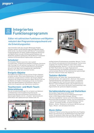 Integriertes
Funktionsprogramm
Editor mit zahlreichen Funktionen und Objekten
reduziert den Programmierungsaufwand und
die Entwicklungszeiten
Jeder Entwickler weiß, dass mit guten Werkzeugen Projekte
schneller realisiert und die Anforderungen des Endkunden besser
erfüllt werden. Aus diesen Gründen stellt Movicon™ ein komplettes
Funktionsprogramm mit nativen, plattformintegrierten Ressourcen
und Objekten bereit, die jeder Anforderung beim Bedienen und
Beobachten spezifisch nachkommen. Mit den Movicon™-Funktionen
realisieren Sie fortschrittliche Projekte einfach und assistiert.

Scheduler

Die Scheduler-Objekte lassen die in der Laufzeit
auszuführenden, zeitgesteuerten Befehle, Ereignisse, Zeiträume
oder Feiertage frei und optimiert konfigurieren. Die Scheduler
sind funktionsreiche, visuelle Zeitablaufsteuerungsobjekte,
die auch in der Web-Client-Umgebung oder während der
Windows-CE-Laufzeit voll unterstützt werden.

Ereignis-Objekte

Alle Befehle des Projektes können mit den Ereignis-Objekten
verwaltet werden. Diese lassen Befehlslisten mit zahlreichen
Funktionen und Operationen erstellen. Die Ereignis-Objekte
reduzieren den Programmiersprachen-Bedarf deutlich, weil sie
die Befehle im Projekt in Verknüpfung mit den von Variablen
(Tags) oder Befehlsobjekten (Schaltflächen, Menüs etc.)
generierten Ereignissen oder Operationen ausführen.

Touchscreen- und Multi-TouchUnterstützung

Eine der Grundvoraussetzungen für ein System zum Bedienen
und Beobachten ist die komplette Unterstützung der
tastaturlosen Benutzerschnittstellen (Touchscreens). Alle
Dateneingabe-Objekte sind mit „virtuellen“ Systemtastaturen
(Ziffernblock oder alphanumerische Tastatur) oder mit

konfigurierbaren Ersatztastaturen ausstattbar. Movicon ™ ist für
eine einfache und automatische Unterstützung der Touchscreens
ausgelegt. Die virtuellen Tastaturen sind in ihrem Layout
vollständig gestaltbar. Movicon™ 11.4 führt die Unterstützung
der Multi-Touch-Gesten ein, bspw. Fingerspreizen/
Zusammendrücken zum Vergrößern/Verkleinern, vertikales
und horizontales Wischen für den Seitenwechsel, gleichzeitiges
Berühren mehrerer Punkte oder Objekte etc.

Tastatur-Befehle

Befehle können mit Tasten oder Tastenkombinationen
verknüpft werden, den sogenannten „Shortcuts“ (Kurztasten).
Tastenkombinationen sind allgemein nützlich, in Systemen
ohne Zeigegeräte oder Touchscreens jedoch unentbehrlich.
Movicon™ lässt die Befehle sowohl in der Projektressource
„Kurztasten“ als auch durch die direkte Tastenzuweisung in den
Eigenschaften der grafischen Objekte verwalten.

Variablenskalierung und Statistiken
Die Variablen (Tags) lassen fortschrittliche
Skalierungsparameter (technische Maßstabanpassungen)
direkt in ihren Eigenschaften festlegen. Mit den
„Normierungsobjekten“ können auf einfache Weise weitere
Konvertierungen durchgeführt werden, auch die komplizierten
„nicht-linearen Umsetzungen“. Alle Variablenwerte können
„statisch“ verarbeitet werden; so lassen sich bspw. die
Mindest-, Höchst-, Mittelwerte, die Gesamt-ON-Zeit auch auf
Tages-, Monats- und Jahresbasis berechnen.

Menü-Editor

In Movicon™ können auf der Benutzeroberfläche des Projektes
Menüs und Untermenüs für die Befehlssteuerung eingerichtet
werden. Ein grafischer Editor lässt auch Pop-up-Menüs oder
angepasste Kontextmenüs für das aktive Fenster erstellen.

16
16

 