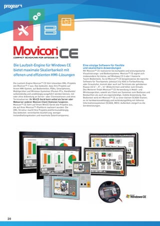 Die Laufzeit-Engine für Windows CE
bietet maximale Skalierbarkeit mit
offenen und effizienten HMI-Lösungen
Die Laufzeit-Engine Movicon™ CE führt dieselben XML-Projekte
wie Movicon™ 11 aus. Das bedeutet, dass Ihre Projekte auf
Ihrem HMI-System, auf Bedienteilen, PDAs, Smartphones,
Mobilgeräten und Wireless-Systemen (Pocket-PCs, Handhelds)
selbstständig und unabhängig ausgeführt werden können, mit
oder ohne Anbindung an Server- oder Clientstationen und ohne
Terminalserver. Ihr WinCE-Gerät kann selbst als Server oder
Webserver anderer Movicon-Client-Stationen fungieren.
Movicon™ CE führt auf Ihrem WinCE-Gerät alle Projekte aus,
die auf Ihrer Movicon™-Plattform realisiert wurden: Die
XML-Struktur macht Ihre Projekte plattformunabhängig.
Das bedeutet: vereinfachte Ausführung, weniger
Instandhaltungskosten und maximale Datentransparenz.

20
20

Eine einzige Software für flexible
und skalierbare Anwendungen

Mit Movicon™ CE realisieren Sie kompakte und leistungsstarke
Visualisierungs- und Bediensysteme. Movicon™ CE eignet sich
insbesondere für kleine, auf Windows CE 6 oder 7 basierte
Touch-Bedienteile. So ist Movicon™ CE beispielsweise die typische
Software für Touchpanels 320x240 (1/4 VGA) in Farbauflösung
oder Graustufen, kommt aber auch auf Terminals der gehobenen
Klasse mit 6”-, 8”-, 10”-Bildschirmen und höher zum Einsatz.
Des Weiteren findet Movicon™ CE Verwendung in Mobil- und
Wirelessgeräten, sowohl als Client von Systemen zum Bedienen und
Beobachten als auch als eigenständige, mobile Anwendung. Das
Bedienteil wird mit Movicon™ CE zu einer kleinen SCADA-Station;
es ist hardwareunabhängig und verbindungsfähig mit höheren
Informationssystemen (SCADA, MES). Außerdem steigert es die
Geräteleistungen.

 